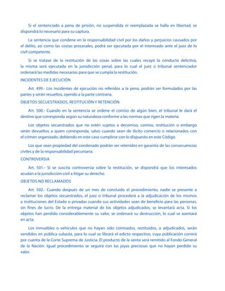 Si el sentenciado a pena de prisión, no suspendida ni reemplazada se halla en libertad, se
dispondrá lo necesario para su captura.
La sentencia que condene en la responsabilidad civil por los daños y perjuicios causados por
el delito, así como las costas procesales, podrá ser ejecutada por el interesado ante el juez de lo
civil competente.
Si se tratase de la restitución de las cosas sobre las cuales recayó la conducta delictiva,
la misma será ejecutada en la jurisdicción penal, para lo cual el juez o tribunal sentenciador
ordenará las medidas necesarias para que se cumpla la restitución.
INCIDENTES DE EJECUCIÓN
Art. 499.- Los incidentes de ejecución no referidos a la pena, podrán ser formulados por las
partes y serán resueltos, oyendo a la parte contraria.
OBJETOS SECUESTRADOS, RESTITUCIÓN Y RETENCIÓN
Art. 500.- Cuando en la sentencia se ordene el comiso de algún bien, el tribunal le dará el
destino que corresponda según su naturaleza conforme a las normas que rigen la materia.
Los objetos secuestrados que no estén sujetos a decomiso, comiso, restitución o embargo
serán devueltos a quien corresponda, salvo cuando sean de ilícito comercio o relacionados con
el crimen organizado, debiendo en este caso cumplirse con lo dispuesto en este Código.
Los que sean propiedad del condenado podrán ser retenidos en garantía de las consecuencias
civiles y de la responsabilidad pecuniaria.
CONTROVERSIA
Art. 501.- Si se suscita controversia sobre la restitución, se dispondrá que los interesados
acudan a la jurisdicción civil a litigar su derecho.
OBJETOS NO RECLAMADOS
Art. 502.- Cuando después de un mes de concluido el procedimiento, nadie se presente a
reclamar los objetos secuestrados, el juez o tribunal procederá a la adjudicación de los mismos
a instituciones del Estado o privadas cuando sus actividades sean de beneficio para las personas,
sin fines de lucro. De la entrega material de los objetos adjudicados, se levantará acta. Si los
objetos han perdido considerablemente su valor, se ordenará su destrucción, lo cual se asentará
en acta.
Los inmuebles o vehículos que no hayan sido comisados, restituidos, o adjudicados, serán
vendidos en pública subasta, para lo cual se librará el edicto respectivo, cuya públicación correrá
por cuenta de la Corte Suprema de Justicia. El producto de la venta será remitido al Fondo General
de la Nación. Igual procedimiento se seguirá con las joyas preciosas que no hayan perdido su
valor.
 