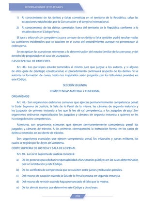 RECOPILACIÓN DE LEYES PENALES
218
1) Al conocimiento de los delitos y faltas cometidas en el territorio de la República, salvo las
excepciones establecidas por la Constitución y el derecho internacional.
2) Al conocimiento de los delitos cometidos fuera del territorio de la República conforme a lo
establecido en el Código Penal.
El juez o tribunal con competencia para conocer de un delito o falta también podrá resolver todas
las cuestiones incidentales que se susciten en el curso del procedimiento, aunque no pertenezcan al
orden penal.
Se exceptúan las cuestiones referentes a la determinación del estado familiar de las personas y del
derecho de propiedad en el caso de usurpación.
CASO ESPECIAL DE PARTÍCIPES
Art. 48.- Los partícipes estarán sometidos al mismo juez que juzgue a los autores, y si alguno
de ellos goza de privilegio constitucional, el procedimiento continuará respecto de los demás. Si se
autoriza la formación de causa, todos los imputados serán juzgados por los tribunales previstos en
este Código.
SECCIÓN SEGUNDA
COMPETENCIAS MATERIAL Y FUNCIONAL
ORGANISMOS
Art. 49.- Son organismos ordinarios comunes que ejercen permanentemente competencia penal:
la Corte Suprema de Justicia, la Sala de lo Penal de la misma, las cámaras de segunda instancia y
los juzgados de primera instancia a los que la ley dé tal competencia, y los juzgados de paz. Son
organismos ordinarios especializados los juzgados y cámaras de segunda instancia a quienes se les
ha otorgado tales competencias.
Asimismo, son organismos comunes que ejercen permanentemente competencia penal los
juzgados y cámaras de tránsito. A los primeros corresponderá la instrucción formal en los casos de
delitos cometidos en accidente de tránsito.
Son organismos especiales que ejercen competencia penal, los tribunales y jueces militares, los
cuales se regirán por las leyes de la materia.
CORTE SUPREMA DE JUSTICIA Y SALA DE LO PENAL
Art. 50.- La Corte Suprema de Justicia conocerá:
a) De los procesos para deducir responsabilidad a funcionarios públicos en los casos determinados
por la Constitución y este Código.
b) De los conflictos de competencia que se susciten entre jueces y tribunales penales.
c) Del recurso de casación cuando la Sala de lo Penal conozca en segunda instancia.
d) Del recurso de revisión cuando haya pronunciado el fallo que lo motiva.
e) De los demás asuntos que determine este Código y otras leyes.
 