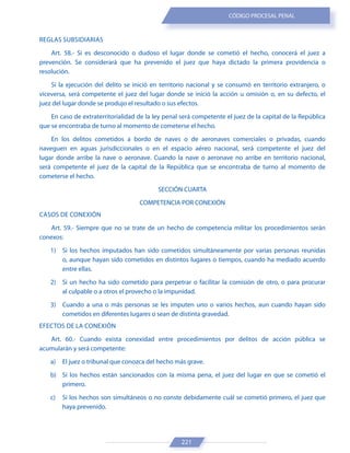 221
CÓDIGO PROCESAL PENAL
REGLAS SUBSIDIARIAS
Art. 58.- Si es desconocido o dudoso el lugar donde se cometió el hecho, conocerá el juez a
prevención. Se considerará que ha prevenido el juez que haya dictado la primera providencia o
resolución.
Si la ejecución del delito se inició en territorio nacional y se consumó en territorio extranjero, o
viceversa, será competente el juez del lugar donde se inició la acción u omisión o, en su defecto, el
juez del lugar donde se produjo el resultado o sus efectos.
En caso de extraterritorialidad de la ley penal será competente el juez de la capital de la República
que se encontraba de turno al momento de cometerse el hecho.
En los delitos cometidos a bordo de naves o de aeronaves comerciales o privadas, cuando
naveguen en aguas jurisdiccionales o en el espacio aéreo nacional, será competente el juez del
lugar donde arribe la nave o aeronave. Cuando la nave o aeronave no arribe en territorio nacional,
será competente el juez de la capital de la República que se encontraba de turno al momento de
cometerse el hecho.
SECCIÓN CUARTA
COMPETENCIA POR CONEXIÓN
CASOS DE CONEXIÓN
Art. 59.- Siempre que no se trate de un hecho de competencia militar los procedimientos serán
conexos:
1) Si los hechos imputados han sido cometidos simultáneamente por varias personas reunidas
o, aunque hayan sido cometidos en distintos lugares o tiempos, cuando ha mediado acuerdo
entre ellas.
2) Si un hecho ha sido cometido para perpetrar o facilitar la comisión de otro, o para procurar
al culpable o a otros el provecho o la impunidad.
3) Cuando a una o más personas se les imputen uno o varios hechos, aun cuando hayan sido
cometidos en diferentes lugares o sean de distinta gravedad.
EFECTOS DE LA CONEXIÓN
Art. 60.- Cuando exista conexidad entre procedimientos por delitos de acción pública se
acumularán y será competente:
a) El juez o tribunal que conozca del hecho más grave.
b) Si los hechos están sancionados con la misma pena, el juez del lugar en que se cometió el
primero.
c) Si los hechos son simultáneos o no conste debidamente cuál se cometió primero, el juez que
haya prevenido.
 