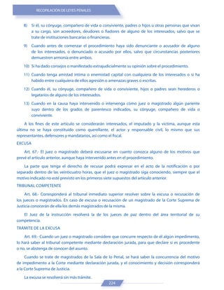 RECOPILACIÓN DE LEYES PENALES
224
8) Si él, su cónyuge, compañero de vida o conviviente, padres o hijos u otras personas que vivan
a su cargo, son acreedores, deudores o fiadores de alguno de los interesados, salvo que se
trate de instituciones bancarias o financieras.
9) Cuando antes de comenzar el procedimiento haya sido denunciante o acusador de alguno
de los interesados, o denunciado o acusado por ellos, salvo que circunstancias posteriores
demuestren armonía entre ambos.
10) Si ha dado consejos o manifestado extrajudicialmente su opinión sobre el procedimiento.
11) Cuando tenga amistad íntima o enemistad capital con cualquiera de los interesados o si ha
habido entre cualquiera de ellos agresión o amenazas graves o escritas.
12) Cuando él, su cónyuge, compañero de vida o conviviente, hijos o padres sean herederos o
legatarios de alguno de los interesados.
13) Cuando en la causa haya intervenido o intervenga como juez o magistrado algún pariente
suyo dentro de los grados de parentesco indicados, su cónyuge, compañero de vida o
conviviente.
A los fines de este artículo se considerarán interesados, el imputado y la víctima, aunque esta
última no se haya constituido como querellante, el actor y responsable civil, lo mismo que sus
representantes, defensores y mandatarios, así como el fiscal.
EXCUSA
Art. 67.- El juez o magistrado deberá excusarse en cuanto conozca alguno de los motivos que
prevé el artículo anterior, aunque haya intervenido antes en el procedimiento.
La parte que tenga el derecho de recusar podrá expresar en el acto de la notificación o por
separado dentro de las veinticuatro horas, que el juez o magistrado siga conociendo, siempre que el
motivo indicado no esté previsto en los primeros siete supuestos del artículo anterior.
TRIBUNAL COMPETENTE
Art. 68.- Corresponderá al tribunal inmediato superior resolver sobre la excusa o recusación de
los jueces o magistrados. En caso de excusa o recusación de un magistrado de la Corte Suprema de
Justicia conocerán de ella los demás magistrados de la misma.
El Juez de la instrucción resolverá la de los jueces de paz dentro del área territorial de su
competencia.
TRÁMITE DE LA EXCUSA
Art. 69.- Cuando un juez o magistrado considere que concurre respecto de él algún impedimento,
lo hará saber al tribunal competente mediante declaración jurada, para que declare si es procedente
o no, se abstenga de conocer del asunto.
Cuando se trate de magistrados de la Sala de lo Penal, se hará saber la concurrencia del motivo
de impedimento a la Corte mediante declaración jurada, y el conocimiento y decisión corresponderá
a la Corte Suprema de Justicia.
La excusa se resolverá sin más trámite.
 