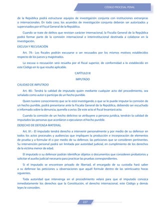 227
CÓDIGO PROCESAL PENAL
de la República podrá estructurar equipos de investigación conjunta con instituciones extranjeras
o internacionales. En todo caso, los acuerdos de investigación conjunta deberán ser autorizados y
supervisados por el Fiscal General de la República.
Cuando se trate de delitos que revistan carácter internacional, la Fiscalía General de la República
podrá formar parte de la comisión internacional e interinstitucional destinada a colaborar en la
investigación.
EXCUSA Y RECUSACIÓN
Art. 79.- Los fiscales podrán excusarse o ser recusados por los mismos motivos establecidos
respecto de los jueces y magistrados.
La excusa o recusación será resuelta por el fiscal superior, de conformidad a lo establecido en
este Código en lo que resulte aplicable.
CAPÍTULO III
IMPUTADO
CALIDAD DE IMPUTADO
Art. 80.- Tendrá la calidad de imputado quien mediante cualquier acto del procedimiento, sea
señalado como autor o partícipe de un hecho punible.
Quien tuviere conocimiento que se le está investigando o que se le puede imputar la comisión de
un hecho punible, podrá presentarse ante la Fiscalía General de la República, debiendo ser escuchado
e informado sobre la denuncia, querella o aviso. De este acto el fiscal levantará acta.
Cuando la comisión de un hecho delictivo se atribuyere a persona jurídica, tendrán la calidad de
imputados las personas que acordaron o ejecutaron el hecho punible.
DERECHO DE DEFENSA MATERIAL
Art. 81.- El imputado tendrá derecho a intervenir personalmente y por medio de su defensor en
todos los actos procesales y audiencias que impliquen la producción e incorporación de elementos
de prueba y a formular él o por medio de su defensor, las peticiones que se consideren pertinentes.
Su intervención personal podrá ser limitada por autoridad judicial, en cumplimiento de los derechos
de la víctima menor de edad.
El imputado o su defensor podrán identificar objetos o documentos que consideren probatorios y
solicitar el auxilio judicial necesario para practicar las pruebas correspondientes.
Si el imputado se encontrare privado de libertad, el encargado de su custodia hará saber
a su defensor las peticiones u observaciones que aquél formule dentro de las veinticuatro horas
siguientes.
Toda autoridad que intervenga en el procedimiento velará para que el imputado conozca
inmediatamente los derechos que la Constitución, el derecho internacional, este Código y demás
leyes le conceden.
 