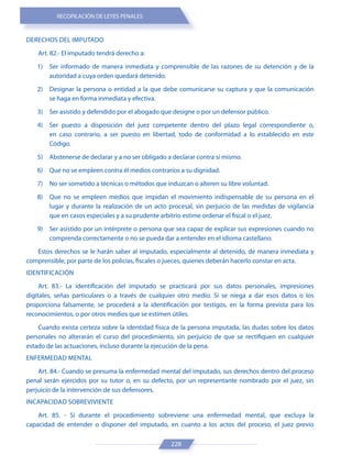 RECOPILACIÓN DE LEYES PENALES
228
DERECHOS DEL IMPUTADO
Art. 82.- El imputado tendrá derecho a:
1) Ser informado de manera inmediata y comprensible de las razones de su detención y de la
autoridad a cuya orden quedará detenido.
2) Designar la persona o entidad a la que debe comunicarse su captura y que la comunicación
se haga en forma inmediata y efectiva.
3) Ser asistido y defendido por el abogado que designe o por un defensor público.
4) Ser puesto a disposición del juez competente dentro del plazo legal correspondiente o,
en caso contrario, a ser puesto en libertad, todo de conformidad a lo establecido en este
Código.
5) Abstenerse de declarar y a no ser obligado a declarar contra sí mismo.
6) Que no se empleen contra él medios contrarios a su dignidad.
7) No ser sometido a técnicas o métodos que induzcan o alteren su libre voluntad.
8) Que no se empleen medios que impidan el movimiento indispensable de su persona en el
lugar y durante la realización de un acto procesal, sin perjuicio de las medidas de vigilancia
que en casos especiales y a su prudente arbitrio estime ordenar el fiscal o el juez.
9) Ser asistido por un intérprete o persona que sea capaz de explicar sus expresiones cuando no
comprenda correctamente o no se pueda dar a entender en el idioma castellano.
Estos derechos se le harán saber al imputado, especialmente al detenido, de manera inmediata y
comprensible, por parte de los policías, fiscales o jueces, quienes deberán hacerlo constar en acta.
IDENTIFICACIÓN
Art. 83.- La identificación del imputado se practicará por sus datos personales, impresiones
digitales, señas particulares o a través de cualquier otro medio. Si se niega a dar esos datos o los
proporciona falsamente, se procederá a la identificación por testigos, en la forma prevista para los
reconocimientos, o por otros medios que se estimen útiles.
Cuando exista certeza sobre la identidad física de la persona imputada, las dudas sobre los datos
personales no alterarán el curso del procedimiento, sin perjuicio de que se rectifiquen en cualquier
estado de las actuaciones, incluso durante la ejecución de la pena.
ENFERMEDAD MENTAL
Art. 84.- Cuando se presuma la enfermedad mental del imputado, sus derechos dentro del proceso
penal serán ejercidos por su tutor o, en su defecto, por un representante nombrado por el juez, sin
perjuicio de la intervención de sus defensores.
INCAPACIDAD SOBREVIVIENTE
Art. 85. - Si durante el procedimiento sobreviene una enfermedad mental, que excluya la
capacidad de entender o disponer del imputado, en cuanto a los actos del proceso, el juez previo
 