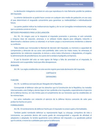 231
CÓDIGO PROCESAL PENAL
La declaración indagatoria constará en acta que reproduzca lo más fielmente posible las palabras
del imputado.
La anterior declaración se podrá hacer constar en cualquier otro medio de grabación; en ese caso,
el juez determinará el resguardo conveniente para garantizar su inalterabilidad e individualización
futura.
Las partes podrán indicar las inobservancias legales y de no ser corregidas inmediatamente, exigir
que su protesta conste en el acta.
MÉTODOS PROHIBIDOS PARA LA DECLARACIÓN
Art. 93.- En ningún caso se le requerirá al imputado juramento o promesa, ni será sometido
a ninguna clase de coacción, amenaza, o se utilizará medio alguno para obligarlo, inducirlo o
determinarlo a declarar contra su voluntad, ni se harán cargos o reconvenciones tendientes a obtener
su confesión.
Toda medida que menoscabe la libertad de decisión del imputado, su memoria o capacidad de
comprensión y dirección de sus actos será prohibida, tales como los malos tratos, las amenazas, el
agotamiento, las violencias corporales, la tortura u otros tratos inhumanos o degradantes, el engaño,
la administración de psicofármacos, los sueros de la verdad, el polígrafo y la hipnosis.
Si por la duración del acto se nota signos de fatiga o falta de serenidad en el imputado, la
declaración será suspendida, hasta que ellos desaparezcan.
REMISIÓN
Art. 94.- Las reglas establecidas en esta sección regirán para toda declaración del imputado.
CAPÍTULO IV
DEFENSORES
FUNCIÓN
Art. 95.- La defensa será ejercida por Abogado de la República.
Corresponde al defensor velar por los derechos que la Constitución de la República, los tratados
internacionales, este Código y demás leyes le han conferido a los imputados, especialmente el ejercicio
de la defensa técnica, sin más límites para el cumplimiento de sus funciones que los establecidos en
las mismas leyes.
Los actos realizados con violación al ejercicio de la defensa técnica carecerán de valor para
probar los hechos en juicio.
FORMALIDADES
Art. 96.- El nombramiento de defensor hecho por el imputado no estará sujeto a formalidades.
También podrá nombrarle defensor su representante legal, su cónyuge, compañera de vida o
conviviente, sus parientes dentro del cuarto grado de consanguinidad o segundo de afinidad, el
adoptante o adoptado. Se tendrá igualmente como defensor del imputado a su apoderado judicial
que lo solicite, si reúne las cualidades para ejercer la defensoría.
 