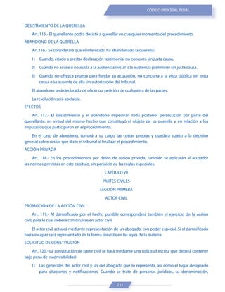 237
CÓDIGO PROCESAL PENAL
DESISTIMIENTO DE LA QUERELLA
Art. 115.- El querellante podrá desistir a querellar en cualquier momento del procedimiento.
ABANDONO DE LA QUERELLA
Art.116.- Se considerará que el interesado ha abandonado la querella:
1) Cuando, citado a prestar declaración testimonial no concurra sin justa causa.
2) Cuando no acuse o no asista a la audiencia inicial o la audiencia preliminar sin justa causa.
3) Cuando no ofrezca prueba para fundar su acusación, no concurra a la vista pública sin justa
causa o se ausente de ella sin autorización del tribunal.
El abandono será declarado de oficio o a petición de cualquiera de las partes.
La resolución será apelable.
EFECTOS
Art. 117.- El desistimiento y el abandono impedirán toda posterior persecución por parte del
querellante, en virtud del mismo hecho que constituyó el objeto de su querella y en relación a los
imputados que participaron en el procedimiento.
En el caso de abandono, tomará a su cargo las costas propias y quedará sujeto a la decisión
general sobre costas que dicte el tribunal al finalizar el procedimiento.
ACCIÓN PRIVADA
Art. 118.- En los procedimientos por delito de acción privada, también se aplicarán al acusador
las normas previstas en este capítulo, sin perjuicio de las reglas especiales.
CAPÍTULO VII
PARTES CIVILES
SECCIÓN PRIMERA
ACTOR CIVIL
PROMOCIÓN DE LA ACCIÓN CIVIL
Art. 119.- Al damnificado por el hecho punible corresponderá también el ejercicio de la acción
civil, para lo cual deberá constituirse en actor civil.
El actor civil actuará mediante representación de un abogado, con poder especial. Si el damnificado
fuera incapaz será representado en la forma prevista en las leyes de la materia.
SOLICITUD DE CONSTITUCIÓN
Art. 120.- La constitución de parte civil se hará mediante una solicitud escrita que deberá contener
bajo pena de inadmisibilidad:
1) Las generales del actor civil y las del abogado que lo representa, así como el lugar designado
para citaciones y notificaciones. Cuando se trate de personas jurídicas, su denominación,
 