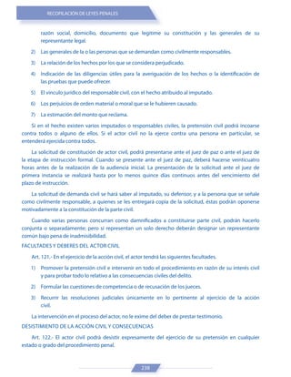 RECOPILACIÓN DE LEYES PENALES
238
razón social, domicilio, documento que legitime su constitución y las generales de su
representante legal.
2) Las generales de la o las personas que se demandan como civilmente responsables.
3) La relación de los hechos por los que se considera perjudicado.
4) Indicación de las diligencias útiles para la averiguación de los hechos o la identificación de
las pruebas que puede ofrecer.
5) El vínculo jurídico del responsable civil, con el hecho atribuido al imputado.
6) Los perjuicios de orden material o moral que se le hubieren causado.
7) La estimación del monto que reclama.
Si en el hecho existen varios imputados o responsables civiles, la pretensión civil podrá incoarse
contra todos o alguno de ellos. Si el actor civil no la ejerce contra una persona en particular, se
entenderá ejercida contra todos.
La solicitud de constitución de actor civil, podrá presentarse ante el juez de paz o ante el juez de
la etapa de instrucción formal. Cuando se presente ante el juez de paz, deberá hacerse veinticuatro
horas antes de la realización de la audiencia inicial. La presentación de la solicitud ante el juez de
primera instancia se realizará hasta por lo menos quince días continuos antes del vencimiento del
plazo de instrucción.
La solicitud de demanda civil se hará saber al imputado, su defensor, y a la persona que se señale
como civilmente responsable, a quienes se les entregará copia de la solicitud, éstas podrán oponerse
motivadamente a la constitución de la parte civil.
Cuando varias personas concurran como damnificados a constituirse parte civil, podrán hacerlo
conjunta o separadamente; pero si representan un solo derecho deberán designar un representante
común bajo pena de inadmisibilidad.
FACULTADES Y DEBERES DEL ACTOR CIVIL
Art. 121.- En el ejercicio de la acción civil, el actor tendrá las siguientes facultades.
1) Promover la pretensión civil e intervenir en todo el procedimiento en razón de su interés civil
y para probar todo lo relativo a las consecuencias civiles del delito.
2) Formular las cuestiones de competencia o de recusación de los jueces.
3) Recurrir las resoluciones judiciales únicamente en lo pertinente al ejercicio de la acción
civil.
La intervención en el proceso del actor, no le exime del deber de prestar testimonio.
DESISTIMIENTO DE LA ACCIÓN CIVIL Y CONSECUENCIAS
Art. 122.- El actor civil podrá desistir expresamente del ejercicio de su pretensión en cualquier
estado o grado del procedimiento penal.
 