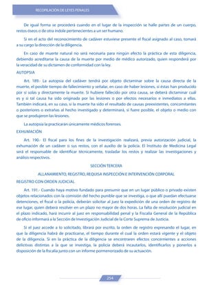 RECOPILACIÓN DE LEYES PENALES
254
De igual forma se procederá cuando en el lugar de la inspección se halle partes de un cuerpo,
restos óseos o de otra índole pertenecientes a un ser humano.
Si en el acto del reconocimiento de cadáver estuviese presente el fiscal asignado al caso, tomará
a su cargo la dirección de la diligencia.
En caso de muerte natural no será necesaria para ningún efecto la práctica de esta diligencia,
debiendo acreditarse la causa de la muerte por medio de médico autorizado, quien responderá por
la veracidad de su dictamen de conformidad con la ley.
AUTOPSIA
Art. 189.- La autopsia del cadáver tendrá por objeto dictaminar sobre la causa directa de la
muerte, el posible tiempo de fallecimiento y señalar, en caso de haber lesiones, si éstas han producido
por sí solas y directamente la muerte. Si hubiere fallecido por otra causa, se deberá dictaminar cuál
es y si tal causa ha sido originada por las lesiones o por efectos necesarios e inmediatos a ellas.
También indicará, en su caso, si la muerte ha sido el resultado de causas preexistentes, concomitantes
o posteriores o extrañas al hecho investigado y determinará, si fuere posible, el objeto o medio con
que se produjeron las lesiones.
La autopsia la practicarán únicamente médicos forenses.
EXHUMACIÓN
Art. 190.- El fiscal para los fines de la investigación realizará, previa autorización judicial, la
exhumación de un cadáver o sus restos, con el auxilio de la policía. El Instituto de Medicina Legal
será el responsable de identificar técnicamente, trasladar los restos y realizar las investigaciones y
análisis respectivos.
SECCIÓN TERCERA
ALLANAMIENTO, REGISTRO, REQUISA INSPECCIÓN E INTERVENCIÓN CORPORAL
REGISTRO CON ORDEN JUDICIAL
Art. 191.- Cuando haya motivo fundado para presumir que en un lugar público o privado existen
objetos relacionados con la comisión del hecho punible que se investiga, o que allí puedan efectuarse
detenciones, el fiscal o la policía, deberán solicitar al juez la expedición de una orden de registro de
ese lugar, quien deberá resolver en un plazo no mayor de dos horas. La falta de resolución judicial en
el plazo indicado, hará incurrir al juez en responsabilidad penal y la Fiscalía General de la República
de oficio informará a la Sección de Investigación Judicial de la Corte Suprema de Justicia.
Si el juez accede a lo solicitado, librará por escrito, la orden de registro expresando el lugar, en
que la diligencia habrá de practicarse, el tiempo durante el cual la orden estará vigente y el objeto
de la diligencia. Si en la práctica de la diligencia se encontraren efectos concernientes a acciones
delictivas distintas a la que se investiga, la policía deberá incautarlos, identificarlos y ponerlos a
disposición de la fiscalía junto con un informe pormenorizado de su actuación.
 