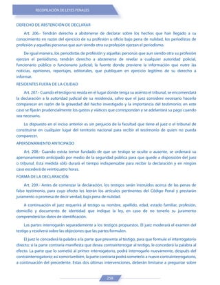 RECOPILACIÓN DE LEYES PENALES
258
DERECHO DE ABSTENCIÓN DE DECLARAR
Art. 206.- Tendrán derecho a abstenerse de declarar sobre los hechos que han llegado a su
conocimiento en razón del ejercicio de su profesión u oficio bajo pena de nulidad, los periodistas de
profesión y aquellas personas que aun siendo otra su profesión ejerzan el periodismo.
De igual manera, los periodistas de profesión y aquellas personas que aun siendo otra su profesión
ejerzan el periodismo, tendrán derecho a abstenerse de revelar a cualquier autoridad policial,
funcionario público o funcionario judicial; la fuente donde proviene la información que nutre las
noticias, opiniones, reportajes, editoriales, que publiquen en ejercicio legítimo de su derecho a
informar.
RESIDENTES FUERA DE LA CIUDAD
Art. 207.- Cuando el testigo no resida en el lugar donde tenga su asiento el tribunal, se encomendará
la declaración a la autoridad judicial de su residencia, salvo que el juez considere necesario hacerlo
comparecer en razón de la gravedad del hecho investigado y la importancia del testimonio; en este
caso se fijarán prudencialmente los gastos y viáticos que correspondan y se adelantará su pago cuando
sea necesario.
Lo dispuesto en el inciso anterior es sin perjuicio de la facultad que tiene el juez o el tribunal de
constituirse en cualquier lugar del territorio nacional para recibir el testimonio de quien no pueda
comparecer.
APERSONAMIENTO ANTICIPADO
Art. 208.- Cuando exista temor fundado de que un testigo se oculte o ausente, se ordenará su
apersonamiento anticipado por medio de la seguridad pública para que quede a disposición del juez
o tribunal. Esta medida sólo durará el tiempo indispensable para recibir la declaración y en ningún
caso excederá de veinticuatro horas.
FORMA DE LA DECLARACIÓN
Art. 209.- Antes de comenzar la declaración, los testigos serán instruidos acerca de las penas de
falso testimonio, para cuyo efecto les leerán los artículos pertinentes del Código Penal y prestarán
juramento o promesa de decir verdad, bajo pena de nulidad.
A continuación el juez requerirá al testigo su nombre, apellido, edad, estado familiar, profesión,
domicilio y documento de identidad que indique la ley, en caso de no tenerlo su juramento
comprenderá los datos de identificación.
Las partes interrogarán separadamente a los testigos propuestos. El juez moderará el examen del
testigo y resolverá sobre las objeciones que las partes formulen.
El juez le concederá la palabra a la parte que presenta al testigo, para que formule el interrogatorio
directo; si la parte contraria manifiesta que desea contrainterrogar al testigo, le concederá la palabra al
efecto. La parte que lo sometió al primer interrogatorio, podrá interrogarlo nuevamente, después del
contrainterrogatorio; así como también, la parte contraria podrá someterlo a nuevo contrainterrogatorio,
a continuación del precedente. Estas dos últimas intervenciones, deberán limitarse a preguntar sobre
 