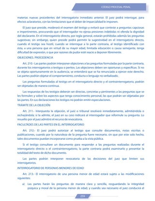 259
CÓDIGO PROCESAL PENAL
materias nuevas procedentes del interrogatorio inmediato anterior. El juez podrá interrogar, para
efectos aclaratorios, con las limitaciones que el deber de imparcialidad le imponen.
El juez que preside, moderará el examen del testigo y evitará que conteste a preguntas capciosas
e impertinentes, procurando que el interrogador no ejerza presiones indebidas ni ofenda la dignidad
del declarante. En el interrogatorio directo, por regla general, estarán prohibidas además las preguntas
sugestivas; sin embargo, quien preside podrá permitir la sugestividad en el interrogatorio directo,
cuando el testigo sea hostil, cuando se interrogue a la parte contraria, al testigo identificado con
ésta, a una persona que en virtud de su mayor edad, limitada educación o causa semejante, tenga
dificultad de expresión, o que por razones de pudor esté reacio a deponer libremente.
OBJECIONES. PROCEDENCIA
Art. 210.- Las partes podrán interponer objeciones a las preguntas formuladas por la parte contraria,
durante los interrogatorios a testigos o peritos. Las objeciones deben ser oportunas y específicas. Si no
se objeta oportunamente en la audiencia, se entenderá que se ha renunciado a ejercer este derecho.
Las partes podrán objetar el comportamiento, conducta o lenguaje no verbalizado.
Las preguntas formuladas al testigo en el interrogatorio directo y el contrainterrogatorio, podrán
ser objetadas de manera continua.
Las respuestas de los testigos deberán ser directas, concretas y pertinentes a las preguntas que se
les formulen y sobre los aspectos que tenga conocimiento personal, las que podrán ser objetadas por
las partes. En sus declaraciones los testigos no podrán emitir especulaciones.
TRÁMITE DE LA OBJECIÓN
Art. 211.- Interpuesta la objeción, el juez o tribunal resolverá inmediatamente, admitiéndola o
rechazándola; si la admite, el juez en su caso indicará al interrogador que reformule su pregunta. Lo
resuelto por el juez admitirá el recurso de revocatoria.
FACULTADES DE LAS PARTES EN EL INTERROGATORIO
Art. 212.- El juez podrá autorizar al testigo que consulte documentos, notas escritas o
publicaciones, cuando por la naturaleza de la pregunta fuere necesario, sin que por este solo hecho,
tales documentos puedan incorporarse como prueba a la vista pública.
Si el testigo consultare un documento para responder a las preguntas realizadas durante el
interrogatorio directo o el contrainterrogatorio, la parte contraria podrá examinarlo y presentar la
totalidad del texto de dicho documento.
Las partes podrán interponer revocatoria de las decisiones del juez que limiten sus
interrogatorios.
INTERROGATORIO DE PERSONAS MENORES DE EDAD
Art. 213.- El interrogatorio de una persona menor de edad estará sujeto a las modificaciones
siguientes:
a) Las partes harán las preguntas de manera clara y sencilla, resguardando la integridad
psíquica y moral de la persona menor de edad, y cuando sea necesario el juez conducirá el
 