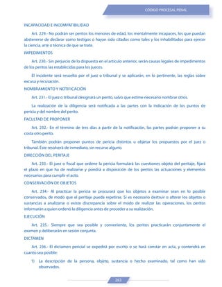 263
CÓDIGO PROCESAL PENAL
INCAPACIDAD E INCOMPATIBILIDAD
Art. 229.- No podrán ser peritos los menores de edad, los mentalmente incapaces, los que puedan
abstenerse de declarar como testigos o hayan sido citados como tales y los inhabilitados para ejercer
la ciencia, arte o técnica de que se trate.
IMPEDIMENTOS
Art. 230.- Sin perjuicio de lo dispuesto en el artículo anterior, serán causas legales de impedimentos
de los peritos las establecidas para los jueces.
El incidente será resuelto por el juez o tribunal y se aplicarán, en lo pertinente, las reglas sobre
excusa y recusación.
NOMBRAMIENTO Y NOTIFICACIÓN
Art. 231.- El juez o tribunal designará un perito, salvo que estime necesario nombrar otros.
La realización de la diligencia será notificada a las partes con la indicación de los puntos de
pericia y del nombre del perito.
FACULTAD DE PROPONER
Art. 232.- En el término de tres días a partir de la notificación, las partes podrán proponer a su
costa otro perito.
También podrán proponer puntos de pericia distintos u objetar los propuestos por el juez o
tribunal. Éste resolverá de inmediato, sin recurso alguno.
DIRECCIÓN DEL PERITAJE
Art. 233.- El juez o fiscal que ordene la pericia formulará las cuestiones objeto del peritaje, fijará
el plazo en que ha de realizarse y pondrá a disposición de los peritos las actuaciones y elementos
necesarios para cumplir el acto.
CONSERVACIÓN DE OBJETOS
Art. 234.- Al practicar la pericia se procurará que los objetos a examinar sean en lo posible
conservados, de modo que el peritaje pueda repetirse. Si es necesario destruir o alterar los objetos o
sustancias a analizarse o existe discrepancia sobre el modo de realizar las operaciones, los peritos
informarán a quien ordenó la diligencia antes de proceder a su realización.
EJECUCIÓN
Art. 235.- Siempre que sea posible y conveniente, los peritos practicarán conjuntamente el
examen y deliberarán en sesión conjunta.
DICTAMEN
Art. 236.- El dictamen pericial se expedirá por escrito o se hará constar en acta, y contendrá en
cuanto sea posible:
1) La descripción de la persona, objeto, sustancia o hecho examinado, tal como han sido
observados.
 
