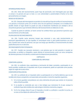 267
CÓDIGO PROCESAL PENAL
INTERROGATORIO PREVIO
Art. 254.- Antes del reconocimiento, quien haya de practicarlo, será interrogado para que diga
si conoce a la persona de que se trata o si con anterioridad o posterioridad al hecho la ha visto
personalmente o en imagen.
MODO DE RECONOCER
Art. 255.- Después del interrogatorio se pondrá a la vista del que haya de verificar el reconocimiento,
a la persona a reconocer junto con al menos otras tres de apariencia semejante, en la medida de lo
posible. Desde un lugar donde no pueda ser visto, el declarante manifestará con claridad si ahí se
encuentra la persona a que ha hecho referencia. Del reconocimiento se elaborará un acta.
Cuando las partes lo soliciten, se harán constar los cambios físicos que presenta la persona cuyo
reconocimiento se ha efectuado.
PLURALIDAD DE RECONOCIMIENTOS
Art. 256.- Cuando varias personas tengan que reconocer a una, cada reconocimiento se
practicará separadamente, sin que aquéllas se comuniquen entre sí, pero podrá levantarse una sola
acta. Cuando sean varias las personas a las que una tenga que identificar, el reconocimiento de todas
podrá efectuarse en un solo acto.
RECONOCIMIENTO POR FOTOGRAFÍA
Art. 257.- Cuando sea necesario reconocer a una persona que no esté presente ni pueda ser
encontrada, se exhibirá su fotografía a quien efectúe el reconocimiento, junto con otras semejantes
de distintas personas. En lo demás, se observarán las disposiciones precedentes.
CAPÍTULO IX
CONFESIÓN DEL IMPUTADO
CONFESIÓN JUDICIAL
Art. 258.- La confesión clara, espontánea y terminante de haber cometido y participado en un
hecho punible, rendida por el imputado ante el juez competente, podrá ser apreciada como prueba,
según las reglas de la sana crítica.
CONFESIÓN EXTRAJUDICIAL
Art. 259.- La confesión de un imputado sobre su participación en un hecho delictivo, que no sea
rendida ante el juez competente, será apreciada como prueba, si reúne los requisitos siguientes:
1) Si la misma guardare concordancia con otros elementos de juicio que existan en el proceso
sobre el hecho punible.
2) Si se prueba su contenido por uno o más testigos que merecieran fe al juez, aunque la
confesión haya sido rendida ante cada testigo en distintos momentos y lugares.
3) Si él o los testigos dieren fe que el imputado, al rendir su confesión o suscribir la escrita, en
su caso, no fue objeto de violencia física ni moral.
 
