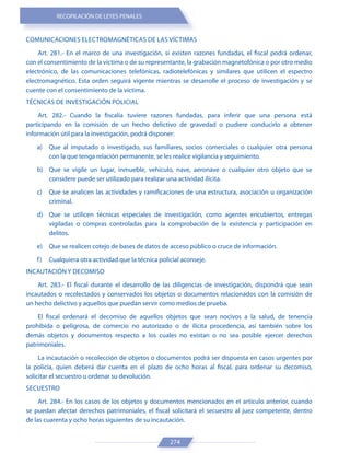 RECOPILACIÓN DE LEYES PENALES
274
COMUNICACIONES ELECTROMAGNÉTICAS DE LAS VÍCTIMAS
Art. 281.- En el marco de una investigación, si existen razones fundadas, el fiscal podrá ordenar,
con el consentimiento de la víctima o de su representante, la grabación magnetofónica o por otro medio
electrónico, de las comunicaciones telefónicas, radiotelefónicas y similares que utilicen el espectro
electromagnético. Esta orden seguirá vigente mientras se desarrolle el proceso de investigación y se
cuente con el consentimiento de la víctima.
TÉCNICAS DE INVESTIGACIÓN POLICIAL
Art. 282.- Cuando la fiscalía tuviere razones fundadas, para inferir que una persona está
participando en la comisión de un hecho delictivo de gravedad o pudiere conducirlo a obtener
información útil para la investigación, podrá disponer:
a) Que al imputado o investigado, sus familiares, socios comerciales o cualquier otra persona
con la que tenga relación permanente, se les realice vigilancia y seguimiento.
b) Que se vigile un lugar, inmueble, vehículo, nave, aeronave o cualquier otro objeto que se
considere puede ser utilizado para realizar una actividad ilícita.
c) Que se analicen las actividades y ramificaciones de una estructura, asociación u organización
criminal.
d) Que se utilicen técnicas especiales de investigación, como agentes encubiertos, entregas
vigiladas o compras controladas para la comprobación de la existencia y participación en
delitos.
e) Que se realicen cotejo de bases de datos de acceso público o cruce de información.
f) Cualquiera otra actividad que la técnica policial aconseje.
INCAUTACIÓN Y DECOMISO
Art. 283.- El fiscal durante el desarrollo de las diligencias de investigación, dispondrá que sean
incautados o recolectados y conservados los objetos o documentos relacionados con la comisión de
un hecho delictivo y aquellos que puedan servir como medios de prueba.
El fiscal ordenará el decomiso de aquellos objetos que sean nocivos a la salud, de tenencia
prohibida o peligrosa, de comercio no autorizado o de ilícita procedencia, así también sobre los
demás objetos y documentos respecto a los cuales no existan o no sea posible ejercer derechos
patrimoniales.
La incautación o recolección de objetos o documentos podrá ser dispuesta en casos urgentes por
la policía, quien deberá dar cuenta en el plazo de ocho horas al fiscal, para ordenar su decomiso,
solicitar el secuestro u ordenar su devolución.
SECUESTRO
Art. 284.- En los casos de los objetos y documentos mencionados en el artículo anterior, cuando
se puedan afectar derechos patrimoniales, el fiscal solicitará el secuestro al juez competente, dentro
de las cuarenta y ocho horas siguientes de su incautación.
 
