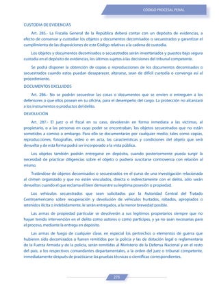 275
CÓDIGO PROCESAL PENAL
CUSTODIA DE EVIDENCIAS
Art. 285.- La Fiscalía General de la República deberá contar con un depósito de evidencias, a
efecto de conservar y custodiar los objetos y documentos decomisados o secuestrados y garantizar el
cumplimiento de las disposiciones de este Código relativas a la cadena de custodia.
Los objetos y documentos decomisados o secuestrados serán inventariados y puestos bajo segura
custodia en el depósito de evidencias, los últimos sujetos a las decisiones del tribunal competente.
Se podrá disponer la obtención de copias o reproducciones de los documentos decomisados o
secuestrados cuando estos puedan desaparecer, alterarse, sean de difícil custodia o convenga así al
procedimiento.
DOCUMENTOS EXCLUIDOS
Art. 286.- No se podrán secuestrar las cosas o documentos que se envíen o entreguen a los
defensores o que ellos posean en su oficina, para el desempeño del cargo. La protección no alcanzará
a los instrumentos o productos del delito.
DEVOLUCIÓN
Art. 287.- El juez o el fiscal en su caso, devolverán en forma inmediata a las víctimas, al
propietario, o a las personas en cuyo poder se encontraban, los objetos secuestrados que no están
sometidos a comiso o embargo. Para ello se documentarán por cualquier medio, tales como copias,
reproducciones, fotografías, video o en acta, las características y condiciones del objeto que será
devuelto y de esta forma podrá ser incorporado a la vista pública.
Los objetos también podrán entregarse en depósito, cuando posteriormente pueda surgir la
necesidad de practicar diligencias sobre el objeto o pudiera suscitarse controversia con relación al
mismo.
Tratándose de objetos decomisados o secuestrados en el curso de una investigación relacionada
al crimen organizado y que no estén vinculados, directa o indirectamente con el delito, sólo serán
devueltos cuando el que reclama el bien demuestre su legítima posesión o propiedad.
Los vehículos secuestrados que sean solicitados por la Autoridad Central del Tratado
Centroamericano sobre recuperación y devolución de vehículos hurtados, robados, apropiados o
retenidos ilícita o indebidamente, le serán entregados, a la menor brevedad posible.
Las armas de propiedad particular se devolverán a sus legítimos propietarios siempre que no
hayan tenido intervención en el delito como autores o como partícipes, y ya no sean necesarias para
el proceso, mediante la entrega en depósito.
Las armas de fuego de cualquier clase, en especial los pertrechos o elementos de guerra que
hubieren sido decomisados o fueren remitidos por la policía y las de dotación legal o reglamentaria
de la Fuerza Armada y de la policía, serán remitidas al Ministerio de la Defensa Nacional y en el resto
del país, a los respectivos comandantes departamentales, a la orden del juez o tribunal competente,
inmediatamente después de practicarse las pruebas técnicas o científicas correspondientes.
 