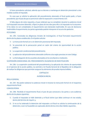 RECOPILACIÓN DE LEYES PENALES
278
Si fuere procedente solicitará, además que se decrete o mantenga en detención provisional u otra
medida cautelar al imputado.
En caso que se solicite la aplicación del procedimiento abreviado el fiscal podrá pedir, si fuere
procedente, que el juez de paz se pronuncie sobre la reparación o resarcimiento civil.
Si falta alguno de estos requisitos, el juez ordenará que se completen durante la audiencia inicial
si el imputado estuviere detenido, o fijará un plazo de tres días para ello si el imputado no lo estuviere.
Si los datos no son completados el requerimiento será declarado inadmisible. En caso de declararse
inadmisible el requerimiento, las partes agraviadas podrán interponer el recurso de apelación.
PETICIONES
Art. 295.- Concluidas las diligencias iniciales de investigación, el fiscal formulará requerimiento
dentro de los plazos establecidos. En él podrá solicitar:
1) La instrucción formal con o sin detención provisional del imputado.
2) Se prescinda de la persecución penal en razón del criterio de oportunidad de la acción
pública.
3) La suspensión condicional del procedimiento.
4) La aplicación del procedimiento abreviado conforme a las reglas previstas en este Código.
5) La Homologación de los acuerdos alcanzados en la conciliación o mediación.
SUSPENSIÓN CONDICIONAL DEL PROCEDIMIENTO. DILIGENCIAS DE INVESTIGACIÓN
Art. 296.- La suspensión condicional del procedimiento y la aplicación de criterios de oportunidad
en el ejercicio de la acción pública, no eximirán a la Fiscalía General de la República de la obligación
de realizar las diligencias que permitan asegurar los elementos de prueba imprescindibles.
CAPÍTULO IV
AUDIENCIA INICIAL
REGLA GENERAL
Art. 297.- No podrá realizarse la audiencia inicial ni iniciarse la instrucción formal sin el respectivo
requerimiento fiscal.
CONVOCATORIA
Art. 298.- Recibido el requerimiento fiscal, el juez de paz convocará a las partes a una audiencia
dentro de los plazos siguientes:
1) Cuando el imputado se halle detenido y el fiscal estime que debe continuar en ese estado,
dentro del término de inquirir; y,
2) Si no se ha ordenado la detención del imputado o el fiscal no solicita la continuación de la
detención, o aún no ha podido ser capturado, dentro de los cinco días hábiles siguientes.
 
