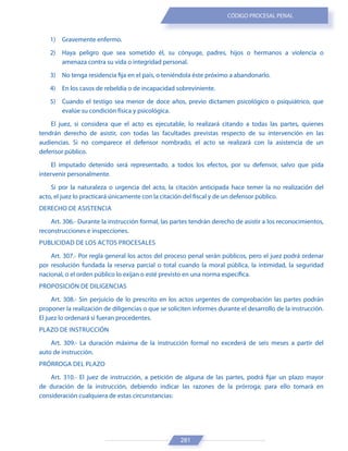 281
CÓDIGO PROCESAL PENAL
1) Gravemente enfermo.
2) Haya peligro que sea sometido él, su cónyuge, padres, hijos o hermanos a violencia o
amenaza contra su vida o integridad personal.
3) No tenga residencia fija en el país, o teniéndola éste próximo a abandonarlo.
4) En los casos de rebeldía o de incapacidad sobreviniente.
5) Cuando el testigo sea menor de doce años, previo dictamen psicológico o psiquiátrico, que
evalúe su condición física y psicológica.
El juez, si considera que el acto es ejecutable, lo realizará citando a todas las partes, quienes
tendrán derecho de asistir, con todas las facultades previstas respecto de su intervención en las
audiencias. Si no comparece el defensor nombrado, el acto se realizará con la asistencia de un
defensor público.
El imputado detenido será representado, a todos los efectos, por su defensor, salvo que pida
intervenir personalmente.
Si por la naturaleza o urgencia del acto, la citación anticipada hace temer la no realización del
acto, el juez lo practicará únicamente con la citación del fiscal y de un defensor público.
DERECHO DE ASISTENCIA
Art. 306.- Durante la instrucción formal, las partes tendrán derecho de asistir a los reconocimientos,
reconstrucciones e inspecciones.
PUBLICIDAD DE LOS ACTOS PROCESALES
Art. 307.- Por regla general los actos del proceso penal serán públicos, pero el juez podrá ordenar
por resolución fundada la reserva parcial o total cuando la moral pública, la intimidad, la seguridad
nacional, o el orden público lo exijan o esté previsto en una norma específica.
PROPOSICIÓN DE DILIGENCIAS
Art. 308.- Sin perjuicio de lo prescrito en los actos urgentes de comprobación las partes podrán
proponer la realización de diligencias o que se soliciten informes durante el desarrollo de la instrucción.
El juez lo ordenará si fueran procedentes.
PLAZO DE INSTRUCCIÓN
Art. 309.- La duración máxima de la instrucción formal no excederá de seis meses a partir del
auto de instrucción.
PRÓRROGA DEL PLAZO
Art. 310.- El juez de instrucción, a petición de alguna de las partes, podrá fijar un plazo mayor
de duración de la instrucción, debiendo indicar las razones de la prórroga; para ello tomará en
consideración cualquiera de estas circunstancias:
 
