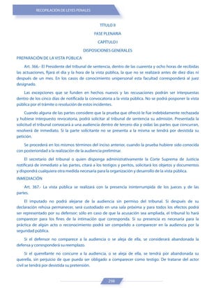 RECOPILACIÓN DE LEYES PENALES
298
TÍTULO II
FASE PLENARIA
CAPÍTULO I
DISPOSICIONES GENERALES
PREPARACIÓN DE LA VISTA PÚBLICA
Art. 366.- El Presidente del tribunal de sentencia, dentro de las cuarenta y ocho horas de recibidas
las actuaciones, fijará el día y la hora de la vista pública, la que no se realizará antes de diez días ni
después de un mes. En los casos de conocimiento unipersonal esta facultad corresponderá al juez
designado.
Las excepciones que se funden en hechos nuevos y las recusaciones podrán ser interpuestas
dentro de los cinco días de notificada la convocatoria a la vista pública. No se podrá posponer la vista
pública por el trámite o resolución de estos incidentes.
Cuando alguna de las partes considere que la prueba que ofreció le fue indebidamente rechazada
y hubiese interpuesto revocatoria, podrá solicitar al tribunal de sentencia su admisión. Presentada la
solicitud el tribunal convocará a una audiencia dentro de tercero día y oídas las partes que concurran,
resolverá de inmediato. Si la parte solicitante no se presenta a la misma se tendrá por desistida su
petición.
Se procederá en los mismos términos del inciso anterior, cuando la prueba hubiere sido conocida
con posterioridad a la realización de la audiencia preliminar.
El secretario del tribunal o quien disponga administrativamente la Corte Suprema de Justicia
notificará de inmediato a las partes, citará a los testigos y peritos, solicitará los objetos y documentos
y dispondrá cualquiera otra medida necesaria para la organización y desarrollo de la vista pública.
INMEDIACIÓN
Art. 367.- La vista pública se realizará con la presencia ininterrumpida de los jueces y de las
partes.
El imputado no podrá alejarse de la audiencia sin permiso del tribunal. Si después de su
declaración rehúsa permanecer, será custodiado en una sala próxima y para todos los efectos podrá
ser representado por su defensor; sólo en caso de que la acusación sea ampliada, el tribunal lo hará
comparecer para los fines de la intimación que corresponda. Si su presencia es necesaria para la
práctica de algún acto o reconocimiento podrá ser compelido a comparecer en la audiencia por la
seguridad pública.
Si el defensor no comparece a la audiencia o se aleja de ella, se considerará abandonada la
defensa y corresponderá su reemplazo.
Si el querellante no concurre a la audiencia, o se aleja de ella, se tendrá por abandonada su
querella, sin perjuicio de que pueda ser obligado a comparecer como testigo. De tratarse del actor
civil se tendrá por desistida su pretensión.
 
