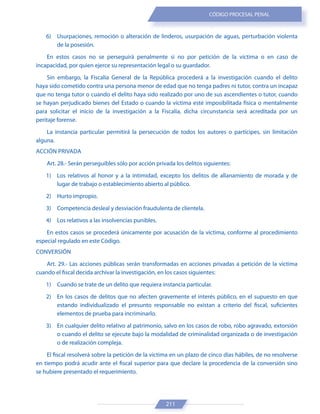 211
CÓDIGO PROCESAL PENAL
6) Usurpaciones, remoción o alteración de linderos, usurpación de aguas, perturbación violenta
de la posesión.
En estos casos no se perseguirá penalmente si no por petición de la víctima o en caso de
incapacidad, por quien ejerce su representación legal o su guardador.
Sin embargo, la Fiscalía General de la República procederá a la investigación cuando el delito
haya sido cometido contra una persona menor de edad que no tenga padres ni tutor, contra un incapaz
que no tenga tutor o cuando el delito haya sido realizado por uno de sus ascendientes o tutor, cuando
se hayan perjudicado bienes del Estado o cuando la víctima esté imposibilitada física o mentalmente
para solicitar el inicio de la investigación a la Fiscalía, dicha circunstancia será acreditada por un
peritaje forense.
La instancia particular permitirá la persecución de todos los autores o partícipes, sin limitación
alguna.
ACCIÓN PRIVADA
Art. 28.- Serán perseguibles sólo por acción privada los delitos siguientes:
1) Los relativos al honor y a la intimidad, excepto los delitos de allanamiento de morada y de
lugar de trabajo o establecimiento abierto al público.
2) Hurto impropio.
3) Competencia desleal y desviación fraudulenta de clientela.
4) Los relativos a las insolvencias punibles.
En estos casos se procederá únicamente por acusación de la víctima, conforme al procedimiento
especial regulado en este Código.
CONVERSIÓN
Art. 29.- Las acciones públicas serán transformadas en acciones privadas a petición de la víctima
cuando el fiscal decida archivar la investigación, en los casos siguientes:
1) Cuando se trate de un delito que requiera instancia particular.
2) En los casos de delitos que no afecten gravemente el interés público, en el supuesto en que
estando individualizado el presunto responsable no existan a criterio del fiscal, suficientes
elementos de prueba para incriminarlo.
3) En cualquier delito relativo al patrimonio, salvo en los casos de robo, robo agravado, extorsión
o cuando el delito se ejecute bajo la modalidad de criminalidad organizada o de investigación
o de realización compleja.
El fiscal resolverá sobre la petición de la víctima en un plazo de cinco días hábiles, de no resolverse
en tiempo podrá acudir ante el fiscal superior para que declare la procedencia de la conversión sino
se hubiere presentado el requerimiento.
 