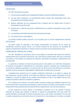 RECOPILACIÓN DE LEYES PENALES
310
INCAPACIDAD
Art. 406.- No podrán ser jurados:
1) Los funcionarios públicos y los empleados del Órgano Judicial o del Ministerio Público.
2) Los que estén sometidos a un procedimiento penal o hayan sido condenados, hasta cinco
años después de extinguida la pena.
3) Quienes adolezcan de una incapacidad física o psíquica que les impida asistir al juicio o
comprender lo que allí sucede.
4) Quienes por su falta de instrucción, manifiestamente no puedan comprender lo que sucede
en el juicio.
5) Los miembros de la Policía Nacional Civil y de la Fuerza Armada.
6) Los ministros de un culto religioso.
Los jurados también podrán excusarse o ser recusados por los mismos impedimentos previstos
para los jueces.
Las partes luego de interrogar a los jurados seleccionados sin perjuicio de las causas de
impedimento previstas, podrán excluir a un número máximo de tres personas sin necesidad de
exponer y fundamentar la petición; en número mayor la recusación será con expresión de causa.
FORMACIÓN DEL TRIBUNAL DEL JURADO
Art. 407.- Recibidas las actuaciones para la vista pública, el secretario del tribunal de sentencia
sorteará dentro de las cuarenta y ocho horas, una o más listas de veinte jurados cada una, y convocará
a las partes y a los jurados a la audiencia de selección, ordenando las citaciones y notificaciones que
correspondan.
La audiencia se realizará el mismo día previsto para la vista pública, con suficiente anticipación.
El secretario comprobará la identidad de los convocados, separará a aquéllos que manifiestamente
no reúnan las calidades requeridas y, en presencia de uno de los jueces del tribunal y de las partes,
explicará en forma sencilla las incapacidades e impedimentos existentes para ser jurado.
Inmediatamente, permitirá que los jurados manifiesten libremente si se hallan en alguna de
esas situaciones y luego las partes, en el orden que determine el juez, podrán interrogarlos a fin de
establecer si incurren en alguna de las causales mencionadas en la ley. Si son hábiles más de cinco
jurados el secretario sorteará a los titulares y suplentes.
En la audiencia de selección, las partes podrán producir prueba para establecer alguno de los
hechos que fundan la recusación, pero quedará a cargo de cada una de ellas su presentación. En casos
excepcionales el juez podrá producir prueba de oficio y suspender por una sola vez la audiencia.
El juez resolverá sin recurso alguno. Si terminada la audiencia, no se ha reunido el número
suficiente de jurados para integrar el tribunal, se repetirá el procedimiento sólo para cubrir los
puestos faltantes, convocando el número de personas que el juez estime conveniente. En este caso
se podrá suspender por veinticuatro horas la iniciación de la vista pública; en ese lapso los jurados
 