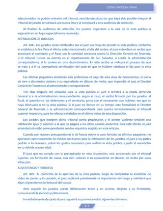 311
CÓDIGO PROCESAL PENAL
seleccionados no podrán retirarse del tribunal, vencido ese plazo sin que haya sido posible integrar el
tribunal de jurado, se sorteará una nueva lista y se convocará a otra audiencia de selección.
Al finalizar la audiencia de selección, los jurados ingresarán a la sala de la vista pública o
esperarán en un lugar especialmente reservado.
RETRIBUCIÓN DE JURADOS
Art. 408.- Los jurados serán retribuidos por el juez que haya de presidir la vista pública, conforme
lo establezca la ley. Para el efecto antes mencionado, el día del sorteo, el juez extenderá un recibo que
autorizará el secretario y el fiscal por la cantidad necesaria contra la Dirección General de Tesorería,
si el tribunal tuviere su asiento en el departamento de San Salvador, o contra la administración
correspondiente, si lo tuviere en otro departamento. En este recibo se indicará el proceso de que
se trata y a él se acompañará certificación del auto en que se hubiere señalado el día para la vista
pública.
Las oficinas pagadoras atenderán con preferencia el pago de esta clase de documentos, so pena
de cien a doscientos colones o su equivalente en dólares de multa, que impondrá el juez al Director
General de Tesorería o al administrador correspondiente.
Tres días después del señalado para la vista pública el juez o remitirá a la citada Dirección
General o a la administración correspondiente, según el caso, el recibo firmado por los jurados, el
fiscal, el querellante, los defensores y el secretario, junto con el remanente que hubiere, sea que se
haya efectuado o no la vista pública. Si el juez no llenare en su tiempo esta formalidad el Director
General de Tesorería o la administración correspondiente dará cuenta inmediatamente al tribunal
superior respectivo, para los efectos señalados en el último inciso de esta disposición.
Los jurados que integren dicho tribunal como propietarios y el primer suplente tendrán una
retribución igual y superior a la que se pagará a los otros jurados asistentes. Para este efecto, el juez
extenderá el recibo correspondiente con los requisitos exigidos en este artículo.
Cuando por razones presupuestarias o de fuerza mayor o caso fortuito las oficinas pagadoras no
aportaren oportunamente los fondos necesarios para la retribución de los jurados, el juez o las partes
podrán si lo desearen, cubrir los gastos necesarios para realizar la vista pública y pedir el reembolso
en su debida oportunidad.
El juez que no cumpla con lo preceptuado en esta disposición, será sancionado por el tribunal
superior, sin formación de causa, con cien colones o su equivalente en dólares de multa por cada
infracción.
ADVERTENCIA Y PROMESA
Art. 409.- Al momento de la apertura de la vista pública, luego de comprobar la asistencia de
todas las partes y los jurados, el juez explicará previamente la importancia del cargo y solicitará que
elijan al presidente del tribunal del jurado.
Acto seguido los jurados, previa deliberación breve y en secreto, elegirán a su Presidente,
comunicando la elección públicamente.
Inmediatamente después el juez requerirá su promesa en los siguientes términos:
 