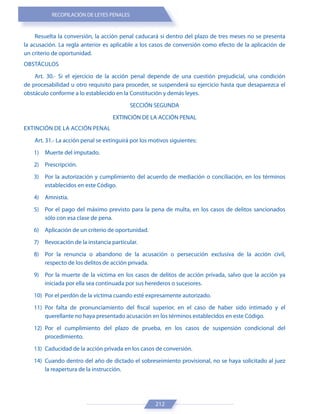 RECOPILACIÓN DE LEYES PENALES
212
Resuelta la conversión, la acción penal caducará si dentro del plazo de tres meses no se presenta
la acusación. La regla anterior es aplicable a los casos de conversión como efecto de la aplicación de
un criterio de oportunidad.
OBSTÁCULOS
Art. 30.- Si el ejercicio de la acción penal depende de una cuestión prejudicial, una condición
de procesabilidad u otro requisito para proceder, se suspenderá su ejercicio hasta que desaparezca el
obstáculo conforme a lo establecido en la Constitución y demás leyes.
SECCIÓN SEGUNDA
EXTINCIÓN DE LA ACCIÓN PENAL
EXTINCIÓN DE LA ACCIÓN PENAL
Art. 31.- La acción penal se extinguirá por los motivos siguientes:
1) Muerte del imputado.
2) Prescripción.
3) Por la autorización y cumplimiento del acuerdo de mediación o conciliación, en los términos
establecidos en este Código.
4) Amnistía.
5) Por el pago del máximo previsto para la pena de multa, en los casos de delitos sancionados
sólo con esa clase de pena.
6) Aplicación de un criterio de oportunidad.
7) Revocación de la instancia particular.
8) Por la renuncia o abandono de la acusación o persecución exclusiva de la acción civil,
respecto de los delitos de acción privada.
9) Por la muerte de la víctima en los casos de delitos de acción privada, salvo que la acción ya
iniciada por ella sea continuada por sus herederos o sucesores.
10) Por el perdón de la víctima cuando esté expresamente autorizado.
11) Por falta de pronunciamiento del fiscal superior, en el caso de haber sido intimado y el
querellante no haya presentado acusación en los términos establecidos en este Código.
12) Por el cumplimiento del plazo de prueba, en los casos de suspensión condicional del
procedimiento.
13) Caducidad de la acción privada en los casos de conversión.
14) Cuando dentro del año de dictado el sobreseimiento provisional, no se haya solicitado al juez
la reapertura de la instrucción.
 