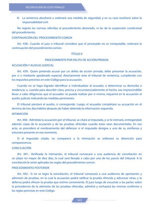 RECOPILACIÓN DE LEYES PENALES
322
4) La sentencia absolverá u ordenará una medida de seguridad, y en su caso resolverá sobre la
responsabilidad civil.
No regirán las normas referidas al procedimiento abreviado, ni las de la suspensión condicional
del procedimiento.
CONTINUACIÓN DEL PROCEDIMIENTO COMÚN
Art. 438.- Cuando el juez o tribunal considere que el procesado no es inimputable, ordenará la
continuación del procedimiento común.
TÍTULO V
PROCEDIMIENTO POR DELITO DE ACCIÓN PRIVADA
ACUSACIÓN Y AUXILIO JUDICIAL
Art. 439.- Quien pretenda acusar por un delito de acción privada, debe presentar la acusación,
por sí o mediante apoderado especial, directamente ante el tribunal de sentencia, cumpliendo con
los requisitos previstos en este Código para la acusación.
Cuando no se haya logrado identificar o individualizar al acusado; o determinar su domicilio o
residencia; o, cuando para describir clara, precisa y circunstanciadamente el hecho, sea imprescindible
llevar a cabo diligencias que el acusador no pueda realizar por sí mismo, requerirá en la acusación el
auxilio judicial, indicando las medidas pertinentes.
El tribunal prestará el auxilio, si corresponde. Luego, el acusador completará su acusación en el
término de tres días hábiles después de haber obtenido la información requerida.
INTIMACIÓN
Art. 440.- Admitida la acusación por el tribunal, se citará al imputado, y se le intimará, entregándole
además copia de la acusación y de las pruebas ofrecidas cuando éstas sean documentales. En ese
acto, se procederá al nombramiento del defensor si el imputado designa a uno de su confianza y
estuviere presente en ese momento.
Si el imputado citado, no comparece a la intimación se ordenará su detención para
comparecencia.
CONCILIACIÓN
Art. 441.- Verificada la intimación, el tribunal convocará a una audiencia de conciliación en
un plazo no mayor de diez días, la cual será llevada a cabo por uno de los jueces del tribunal. A la
conciliación le serán aplicadas las reglas del procedimiento común.
PROCEDIMIENTO POSTERIOR
Art. 442.- Si no se logra la conciliación, el tribunal convocará a una audiencia de aportación y
admisión de pruebas, en la cual la acusación podrá ratificar la prueba ofrecida y adicionar otras; y la
defensa podrá ofrecer la prueba que estime conveniente. El juez luego de escuchar a las partes sobre
la procedencia de la admisión de las pruebas ofrecidas, admitirá y rechazará las mismas conforme a
las reglas previstas en este Código.
 