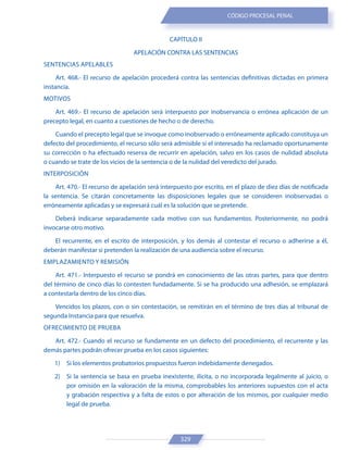 329
CÓDIGO PROCESAL PENAL
CAPÍTULO II
APELACIÓN CONTRA LAS SENTENCIAS
SENTENCIAS APELABLES
Art. 468.- El recurso de apelación procederá contra las sentencias definitivas dictadas en primera
instancia.
MOTIVOS
Art. 469.- El recurso de apelación será interpuesto por inobservancia o errónea aplicación de un
precepto legal, en cuanto a cuestiones de hecho o de derecho.
Cuando el precepto legal que se invoque como inobservado o erróneamente aplicado constituya un
defecto del procedimiento, el recurso sólo será admisible si el interesado ha reclamado oportunamente
su corrección o ha efectuado reserva de recurrir en apelación, salvo en los casos de nulidad absoluta
o cuando se trate de los vicios de la sentencia o de la nulidad del veredicto del jurado.
INTERPOSICIÓN
Art. 470.- El recurso de apelación será interpuesto por escrito, en el plazo de diez días de notificada
la sentencia. Se citarán concretamente las disposiciones legales que se consideren inobservadas o
erróneamente aplicadas y se expresará cuál es la solución que se pretende.
Deberá indicarse separadamente cada motivo con sus fundamentos. Posteriormente, no podrá
invocarse otro motivo.
El recurrente, en el escrito de interposición, y los demás al contestar el recurso o adherirse a él,
deberán manifestar si pretenden la realización de una audiencia sobre el recurso.
EMPLAZAMIENTO Y REMISIÓN
Art. 471.- Interpuesto el recurso se pondrá en conocimiento de las otras partes, para que dentro
del término de cinco días lo contesten fundadamente. Si se ha producido una adhesión, se emplazará
a contestarla dentro de los cinco días.
Vencidos los plazos, con o sin contestación, se remitirán en el término de tres días al tribunal de
segunda Instancia para que resuelva.
OFRECIMIENTO DE PRUEBA
Art. 472.- Cuando el recurso se fundamente en un defecto del procedimiento, el recurrente y las
demás partes podrán ofrecer prueba en los casos siguientes:
1) Si los elementos probatorios propuestos fueron indebidamente denegados.
2) Si la sentencia se basa en prueba inexistente, ilícita, o no incorporada legalmente al juicio, o
por omisión en la valoración de la misma, comprobables los anteriores supuestos con el acta
y grabación respectiva y a falta de estos o por alteración de los mismos, por cualquier medio
legal de prueba.
 