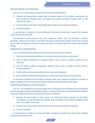 213
CÓDIGO PROCESAL PENAL
PRESCRIPCIÓN DE LA ACCIÓN PENAL
Art. 32.- Si no se ha iniciado la persecución, la acción penal prescribirá:
1) Después de transcurrido un plazo igual al máximo previsto en los delitos sancionados con
pena privativa de libertad; pero, en ningún caso el plazo excederá de quince años, ni será
inferior a tres años.
2) A los tres años en los delitos sancionados sólo con penas no privativas de libertad.
3) Al año en las faltas.
La prescripción se regirá por la pena principal y extinguirá la acción aún respecto de cualquier
consecuencia penal accesoria.
No prescribe la acción penal en los casos siguientes: tortura, actos de terrorismo, secuestro,
genocidio, violación de las leyes o costumbres de guerra, desaparición forzada de personas, siempre
que se tratare de hechos cuyo inicio de ejecución fuese con posterioridad a la vigencia del presente
Código.
COMIENZO DE LA PRESCRIPCIÓN
Art. 33.- El tiempo de la prescripción de la acción penal comenzará a contarse:
1) Para los hechos punibles perfectos o consumados, desde el día de su consumación.
2) Para los delitos imperfectos o tentados, desde el día en que se realizó el último acto de
ejecución.
3) Para los hechos punibles continuados, desde el día en que se realizó la última acción u
omisión delictuosa.
4) Para los delitos permanentes, desde el día en que cese la ejecución.
5) Para los delitos y faltas oficiales desde que el funcionario haya cesado en sus funciones.
En caso que el período de prescripción concluya antes de la mayoría de edad de la víctima, el
plazo se ampliará en un año más contado a partir de que cumpla dieciocho años de edad.
PRESCRIPCIÓN DURANTE EL PROCEDIMIENTO
Art. 34.- La inactividad en el proceso tendrá como consecuencia la declaratoria de la prescripción
de la persecución, la que será declarada de oficio o a petición de parte y el cómputo deberá realizarse
a partir de la última actuación relevante en los términos siguientes:
1) Después de transcurrido un plazo igual a la mitad del máximo previsto en los delitos
sancionados con pena privativa de libertad; pero, en ningún caso el plazo excederá de diez
año, ni será inferior a tres años.
2) A los tres años, en los delitos sancionados sólo con penas no privativas de libertad.
3) Al año en las faltas.
La prescripción se regirá por la pena principal y extinguirá la acción aún respecto de cualquier
consecuencia penal accesoria.
 
