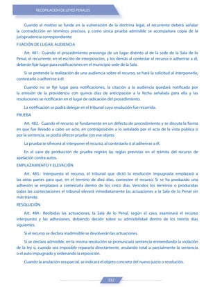RECOPILACIÓN DE LEYES PENALES
332
Cuando el motivo se funde en la vulneración de la doctrina legal, el recurrente deberá señalar
la contradicción en términos precisos, y como única prueba admisible se acompañara copia de la
jurisprudencia correspondiente.
FIJACIÓN DE LUGAR. AUDIENCIA
Art. 481.- Cuando el procedimiento provenga de un lugar distinto al de la sede de la Sala de lo
Penal, el recurrente, en el escrito de interposición, y los demás al contestar el recurso o adherirse a él,
deberán fijar lugar para notificaciones en el municipio sede de la Sala.
Si se pretende la realización de una audiencia sobre el recurso, se hará la solicitud al interponerlo,
contestarlo o adherirse a él.
Cuando no se fije lugar para notificaciones, la citación a la audiencia quedará notificada por
la emisión de la providencia con quince días de anticipación a la fecha señalada para ella y las
resoluciones se notificarán en el lugar de radicación del procedimiento.
La notificación se podrá delegar en el tribunal cuya resolución fue recurrida.
PRUEBA
Art. 482.- Cuando el recurso se fundamente en un defecto de procedimiento y se discuta la forma
en que fue llevado a cabo un acto, en contraposición a lo señalado por el acta de la vista pública o
por la sentencia, se podrá ofrecer prueba con ese objeto.
La prueba se ofrecerá al interponer el recurso, al contestarlo o al adherirse a él.
En el caso de producción de prueba regirán las reglas previstas en el trámite del recurso de
apelación contra autos.
EMPLAZAMIENTO Y ELEVACIÓN
Art. 483.- Interpuesto el recurso, el tribunal que dictó la resolución impugnada emplazará a
las otras partes para que, en el término de diez días, contesten el recurso. Si se ha producido una
adhesión se emplazará a contestarla dentro de los cinco días. Vencidos los términos o producidas
todas las contestaciones el tribunal elevará inmediatamente las actuaciones a la Sala de lo Penal sin
más trámite.
RESOLUCIÓN
Art. 484.- Recibidas las actuaciones, la Sala de lo Penal, según el caso, examinará el recurso
interpuesto y las adhesiones, debiendo decidir sobre su admisibilidad dentro de los treinta días
siguientes.
Si el recurso se declara inadmisible se devolverán las actuaciones.
Si se declara admisible, en la misma resolución se pronunciará sentencia enmendando la violación
de la ley o, cuando sea imposible repararla directamente, anulando total o parcialmente la sentencia
o el auto impugnado y ordenando la reposición.
Cuando la anulación sea parcial, se indicará el objeto concreto del nuevo juicio o resolución.
 