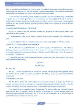 RECOPILACIÓN DE LEYES PENALES
216
y en su caso, de la imposibilidad de lograrlos en la Procuraduría General de la República, se enviará
copia certificada al fiscal, para que los verifique y solicite su homologación al juez correspondiente
en los términos antes expresados o inicie la investigación correspondiente.
En caso de denuncia en sede judicial por hechos punibles que admitan conciliación o mediación,
se podrá seguir el trámite previsto en el inciso anterior en sede judicial. El fiscal, si estima su
conformidad, solicitará la extinción penal, la cual se resolverá sin más trámite, caso contrario podrá
pedirle al juez que deje sin efecto la autorización de la conciliación o mediación; la negativa del juez
será apelable.
REVOCATORIA DE LA INSTANCIA PARTICULAR
Art. 40.- La instancia particular podrá ser revocada por la víctima, su representante legal o tutor,
hasta antes de la vista pública.
El representante o tutor de un menor o incapaz no revocará la instancia sin autorización del
juez.
La revocación de la instancia particular se extenderá a todos los partícipes en el hecho punible.
RENUNCIA Y ABANDONO DE LA ACCIÓN PRIVADA
Art. 41.- La renuncia o desistimiento de la acción privada sólo beneficiará a los autores y
partícipes a quienes se refiera expresamente. Si no menciona a persona alguna, se debe entender que
se extenderá a todos los autores o partícipes en el hecho punible. El beneficio a favor de los autores
se extenderá a los partícipes.
El abandono de la acusación extinguirá la acción respecto de todos los imputados que hayan
participado del procedimiento.
CAPÍTULO II
ACCIÓN CIVIL
ACCIÓN CIVIL
Art. 42.- La acción civil derivada de los hechos punibles, se ejercerá por regla general dentro
del proceso penal, contra los autores y partícipes del delito y en su caso contra el civilmente
responsable.
FORMAS DE EJERCITARLA
Art. 43.- En los delitos de acción pública, la acción civil contra los partícipes del delito será
ejercida conjuntamente con la acción penal. Sin perjuicio de que pueda intentarse ante los tribunales
civiles o mercantiles, pero no se podrá promover simultáneamente en ambas competencias.
El fiscal ejercerá la acción civil en la respectiva acusación; pero si el ofendido o su representante
legal ejerciere la acción penal por medio de querella, se entenderá que también ejerce la acción civil
a menos que expresamente renunciare a ella. En el caso de renuncia expresa de la acción civil por el
querellante, sólo se podrá ejercer la acción penal.
 