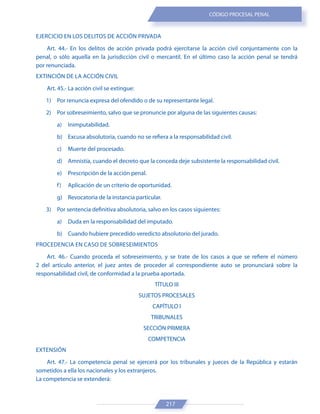217
CÓDIGO PROCESAL PENAL
EJERCICIO EN LOS DELITOS DE ACCIÓN PRIVADA
Art. 44.- En los delitos de acción privada podrá ejercitarse la acción civil conjuntamente con la
penal, o sólo aquella en la jurisdicción civil o mercantil. En el último caso la acción penal se tendrá
por renunciada.
EXTINCIÓN DE LA ACCIÓN CIVIL
Art. 45.- La acción civil se extingue:
1) Por renuncia expresa del ofendido o de su representante legal.
2) Por sobreseimiento, salvo que se pronuncie por alguna de las siguientes causas:
a) Inimputabilidad.
b) Excusa absolutoria, cuando no se refiera a la responsabilidad civil.
c) Muerte del procesado.
d) Amnistía, cuando el decreto que la conceda deje subsistente la responsabilidad civil.
e) Prescripción de la acción penal.
f) Aplicación de un criterio de oportunidad.
g) Revocatoria de la instancia particular.
3) Por sentencia definitiva absolutoria, salvo en los casos siguientes:
a) Duda en la responsabilidad del imputado.
b) Cuando hubiere precedido veredicto absolutorio del jurado.
PROCEDENCIA EN CASO DE SOBRESEIMIENTOS
Art. 46.- Cuando proceda el sobreseimiento, y se trate de los casos a que se refiere el número
2 del artículo anterior, el juez antes de proceder al correspondiente auto se pronunciará sobre la
responsabilidad civil, de conformidad a la prueba aportada.
TÍTULO III
SUJETOS PROCESALES
CAPÍTULO I
TRIBUNALES
SECCIÓN PRIMERA
COMPETENCIA
EXTENSIÓN
Art. 47.- La competencia penal se ejercerá por los tribunales y jueces de la República y estarán
sometidos a ella los nacionales y los extranjeros.
La competencia se extenderá:
 