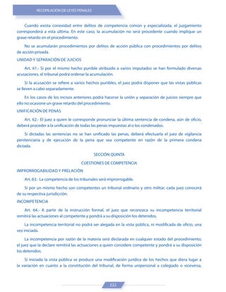 RECOPILACIÓN DE LEYES PENALES
222
Cuando exista conexidad entre delitos de competencia común y especializada, el juzgamiento
corresponderá a esta última. En este caso, la acumulación no será procedente cuando implique un
grave retardo en el procedimiento.
No se acumularán procedimientos por delitos de acción pública con procedimientos por delitos
de acción privada.
UNIDAD Y SEPARACIÓN DE JUICIOS
Art. 61.- Si por el mismo hecho punible atribuido a varios imputados se han formulado diversas
acusaciones, el tribunal podrá ordenar la acumulación.
Si la acusación se refiere a varios hechos punibles, el juez podrá disponer que las vistas públicas
se lleven a cabo separadamente.
En los casos de los incisos anteriores podrá hacerse la unión y separación de juicios siempre que
ello no ocasione un grave retardo del procedimiento.
UNIFICACIÓN DE PENAS
Art. 62.- El juez a quien le corresponde pronunciar la última sentencia de condena, aún de oficio,
deberá proceder a la unificación de todas las penas impuestas al o los condenados.
Si dictadas las sentencias no se han unificado las penas, deberá efectuarla el juez de vigilancia
penitenciaria y de ejecución de la pena que sea competente en razón de la primera condena
dictada.
SECCIÓN QUINTA
CUESTIONES DE COMPETENCIA
IMPRORROGABILIDAD Y PRELACIÓN
Art. 63.- La competencia de los tribunales será improrrogable.
Si por un mismo hecho son competentes un tribunal ordinario y otro militar, cada juez conocerá
de su respectiva jurisdicción.
INCOMPETENCIA
Art. 64.- A partir de la instrucción formal, el juez que reconozca su incompetencia territorial
remitirá las actuaciones al competente y pondrá a su disposición los detenidos.
La incompetencia territorial no podrá ser alegada en la vista pública, ni modificada de oficio, una
vez iniciada.
La incompetencia por razón de la materia será declarada en cualquier estado del procedimiento;
el juez que la declare remitirá las actuaciones a quien considere competente y pondrá a su disposición
los detenidos.
Si iniciada la vista pública se produce una modificación jurídica de los hechos que diera lugar a
la variación en cuanto a la constitución del tribunal, de forma unipersonal a colegiado o viceversa,
 