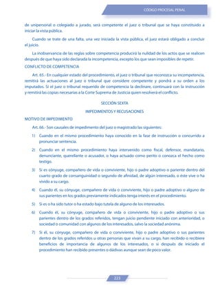 223
CÓDIGO PROCESAL PENAL
de unipersonal o colegiado a jurado, será competente el juez o tribunal que se haya constituido a
iniciar la vista pública.
Cuando se trate de una falta, una vez iniciada la vista pública, el juez estará obligado a concluir
el juicio.
La inobservancia de las reglas sobre competencia producirá la nulidad de los actos que se realicen
después de que haya sido declarada la incompetencia, excepto los que sean imposibles de repetir.
CONFLICTO DE COMPETENCIA
Art. 65.- En cualquier estado del procedimiento, el juez o tribunal que reconozca su incompetencia,
remitirá las actuaciones al juez o tribunal que considere competente y pondrá a su orden a los
imputados. Si el juez o tribunal requerido de competencia la declinare, continuará con la instrucción
y remitirá las copias necesarias a la Corte Suprema de Justicia quien resolverá el conflicto.
SECCIÓN SEXTA
IMPEDIMENTOS Y RECUSACIONES
MOTIVO DE IMPEDIMENTO
Art. 66.- Son causales de impedimento del juez o magistrado las siguientes:
1) Cuando en el mismo procedimiento haya conocido en la fase de instrucción o concurrido a
pronunciar sentencia.
2) Cuando en el mismo procedimiento haya intervenido como fiscal, defensor, mandatario,
denunciante, querellante o acusador, o haya actuado como perito o conozca el hecho como
testigo.
3) Si es cónyuge, compañero de vida o conviviente, hijo o padre adoptivo o pariente dentro del
cuarto grado de consanguinidad o segundo de afinidad, de algún interesado, o éste vive o ha
vivido a su cargo.
4) Cuando él, su cónyuge, compañero de vida o conviviente, hijo o padre adoptivo o alguno de
sus parientes en los grados previamente indicados tenga interés en el procedimiento.
5) Si es o ha sido tutor o ha estado bajo tutela de alguno de los interesados.
6) Cuando él, su cónyuge, compañero de vida o conviviente, hijo o padre adoptivo o sus
parientes dentro de los grados referidos, tengan juicio pendiente iniciado con anterioridad, o
sociedad o comunidad con algunos de los interesados, salvo la sociedad anónima.
7) Si él, su cónyuge, compañero de vida o conviviente, hijo o padre adoptivo o sus parientes
dentro de los grados referidos u otras personas que vivan a su cargo, han recibido o recibiere
beneficios de importancia de algunos de los interesados, o si después de iniciado el
procedimiento han recibido presentes o dádivas aunque sean de poco valor.
 