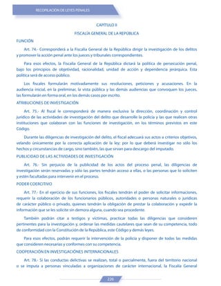 RECOPILACIÓN DE LEYES PENALES
226
CAPÍTULO II
FISCALÍA GENERAL DE LA REPÚBLICA
FUNCIÓN
Art. 74.- Corresponderá a la Fiscalía General de la República dirigir la investigación de los delitos
y promover la acción penal ante los jueces y tribunales correspondientes.
Para esos efectos, la Fiscalía General de la República dictará la política de persecución penal,
bajo los principios de objetividad, racionalidad, unidad de acción y dependencia jerárquica. Esta
política será de acceso público.
Los fiscales formularán motivadamente sus resoluciones, peticiones y acusaciones. En la
audiencia inicial, en la preliminar, la vista pública y las demás audiencias que convoquen los jueces,
las formularán en forma oral, en los demás casos por escrito.
ATRIBUCIONES DE INVESTIGACIÓN
Art. 75.- Al fiscal le corresponderá de manera exclusiva la dirección, coordinación y control
jurídico de las actividades de investigación del delito que desarrolle la policía y las que realicen otras
instituciones que colaboran con las funciones de investigación, en los términos previstos en este
Código.
Durante las diligencias de investigación del delito, el fiscal adecuará sus actos a criterios objetivos,
velando únicamente por la correcta aplicación de la ley; por lo que deberá investigar no sólo los
hechos y circunstancias de cargo, sino también, las que sirvan para descargo del imputado.
PUBLICIDAD DE LAS ACTIVIDADES DE INVESTIGACIÓN
Art. 76.- Sin perjuicio de la publicidad de los actos del proceso penal, las diligencias de
investigación serán reservadas y sólo las partes tendrán acceso a ellas, o las personas que lo soliciten
y estén facultadas para intervenir en el proceso.
PODER COERCITIVO
Art. 77.- En el ejercicio de sus funciones, los fiscales tendrán el poder de solicitar informaciones,
requerir la colaboración de los funcionarios públicos, autoridades o personas naturales o jurídicas
de carácter público o privado, quienes tendrán la obligación de prestar la colaboración y expedir la
información que se les solicite sin demora alguna, cuando sea procedente.
También podrán citar a testigos y víctimas, practicar todas las diligencias que consideren
pertinentes para la investigación y, ordenar las medidas cautelares que sean de su competencia, todo
de conformidad con la Constitución de la República, este Código y demás leyes.
Para esos efectos, podrán requerir la intervención de la policía y disponer de todas las medidas
que consideren necesarias y conformes con su competencia.
COOPERACIÓN EN INVESTIGACIÓNES INTERNACIONALES
Art. 78.- Si las conductas delictivas se realizan, total o parcialmente, fuera del territorio nacional
o se imputa a personas vinculadas a organizaciones de carácter internacional, la Fiscalía General
 