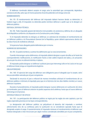 RECOPILACIÓN DE LEYES PENALES
232
El defensor nombrado deberá aceptar el cargo ante la autoridad que corresponde, dejándose
constancia de ello, salvo que el mismo presente el escrito pidiendo se le tenga como tal.
NOMBRAMIENTO
Art. 97.- El nombramiento del defensor del imputado deberá hacerse desde su detención, si
hubiere lugar a ella. El imputado no detenido podrá nombrar defensor o pedir que se le designe un
defensor público.
DEFENSA. DEFENSA TÉCNICA
Art. 98.- Todo imputado gozará del derecho irrenunciable a la asistencia y defensa de un abogado
de la República conforme a lo dispuesto en la Constitución y este Código.
Si el imputado detenido no designa un defensor, se solicitará de inmediato el nombramiento de
un defensor público a la Procuraduría General de la República, quien deberá apersonarse dentro de
las doce horas de recibida la solicitud.
Si la persona fuere abogado podrá defenderse por sí misma.
NÚMERO DE DEFENSORES
Art. 99.- Se podrá nombrar y sustituir los defensores que se crea convenientes.
Cuando intervengan varios defensores, el imputado deberá designar a quien de ellos se le harán las
correspondientes notificaciones, la notificación hecha a éste valdrá respecto de todos, y la actuación
de uno por los otros no alterará trámites ni plazos.
El imputado podrá designar un defensor sustituto para que intervenga sólo en los casos en los que
el defensor titular tenga un impedimento legítimo.
OBLIGATORIEDAD
Art. 100.- El ejercicio del cargo de defensor será obligatorio para el abogado que lo acepte, salvo
excusa atendible valorada por el juez competente.
Declarada la renuncia el juez o tribunal de manera inmediata solicitará el nombramiento de un
defensor público e intimará al imputado para que en el término de tres días hábiles nombre un nuevo
defensor si quisiere.
Durante el procedimiento, el imputado podrá designar nuevos defensores en sustitución de otros
ya nombrados, pero el defensor anterior no podrá separarse de la defensa, hasta que el nuevo defensor
intervenga en el proceso.
DEFENSA PÚBLICA Y DE OFICIO
Art. 101.- La participación del defensor público se regirá por las reglas de este capítulo y por las
reglas especiales previstas en las leyes correspondientes.
La designación del defensor público no perjudicará el derecho del imputado a nombrar
ulteriormente otro de su confianza; pero la sustitución no se considerará operada hasta que el
designado acepte el cargo. Si posteriormente el imputado revocare el nombramiento al defensor que
hubiese designado o éste renunciare por algún motivo considerado atendible por el juez competente,
 
