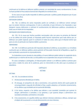 233
CÓDIGO PROCESAL PENAL
continuará en la defensa el defensor público anterior, sin necesidad de nuevo nombramiento. Si esto
no fuere posible la Procuraduría General de la República le nombrará otro.
En los casos en que resulte imposible la defensa particular o pública podrá designarse por el juez
un defensor de oficio.
DEFENSOR COMÚN
Art. 102.- La defensa de varios imputados podrá ser confiada a un defensor común siempre
que no existan intereses contrapuestos. Si esto es advertido, el juez intimará a los imputados a que
designen nuevos defensores o solicitará el nombramiento de defensores públicos, consultando en
todo caso el interés de los imputados.
DEFENSOR CON PODER ESPECIAL
Art. 103.- En la causa por hechos punibles sancionados sólo con pena no privativa de libertad
o en los delitos de acción privada, el imputado podrá hacerse representar para todo efecto por un
defensor con poder especial, quien lo sustituirá en todos los actos, salvo que el tribunal estime que
para un acto en particular sea imprescindible su presencia.
ABANDONO
Art. 104.- Si el defensor particular del imputado abandona la defensa, se procederá a su inmediata
sustitución por un defensor público, previa petición al Procurador General de la República y aquél no
será nombrado nuevamente en el procedimiento.
Si el abandono ocurre durante la vista pública, el nuevo defensor podrá solicitar la suspensión de la
audiencia por un máximo de tres días. La vista pública no se suspenderá otra vez por la misma causa.
En casos complejos o prologados, el tribunal podrá solicitar a un defensor público sustituto para
que asista a todos los actos de la audiencia, pero no intervendrá en ella salvo que se produzca el
abandono.
CAPÍTULO V
VÍCTIMA
VÍCTIMA
Art. 105.- Se considerará víctima:
1) Al directamente ofendido por el delito.
2) Al cónyuge, al compañero de vida o conviviente, a los parientes dentro del cuarto grado de
consanguinidad o segundo de afinidad, al hijo o padre adoptivo y al heredero testamentario,
en los delitos cuyo resultado sea la muerte del ofendido.
3) A los socios, respecto a los delitos que afecten a una sociedad, cometidos por quienes la
dirigen, administren o controlen, o sus gerentes, o por quienes dirijan o administren una
sociedad controlada, controlante o vinculada.
4) A las asociaciones, en aquellos delitos que afecten intereses colectivos o difusos, siempre que
el objeto de la asociación se vincule directamente con esos intereses.
 