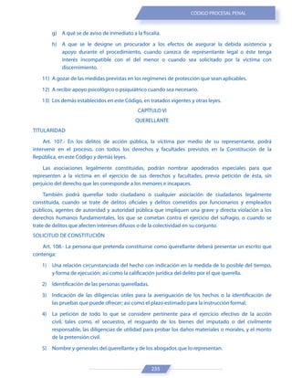 235
CÓDIGO PROCESAL PENAL
g) A qué se de aviso de inmediato a la fiscalía.
h) A que se le designe un procurador a los efectos de asegurar la debida asistencia y
apoyo durante el procedimiento, cuando carezca de representante legal o éste tenga
interés incompatible con el del menor o cuando sea solicitado por la víctima con
discernimiento.
11) A gozar de las medidas previstas en los regímenes de protección que sean aplicables.
12) A recibir apoyo psicológico o psiquiátrico cuando sea necesario.
13) Los demás establecidos en este Código, en tratados vigentes y otras leyes.
CAPÍTULO VI
QUERELLANTE
TITULARIDAD
Art. 107.- En los delitos de acción pública, la víctima por medio de su representante, podrá
intervenir en el proceso, con todos los derechos y facultades previstos en la Constitución de la
República, en este Código y demás leyes.
Las asociaciones legalmente constituidas, podrán nombrar apoderados especiales para que
representen a la víctima en el ejercicio de sus derechos y facultades, previa petición de ésta, sin
perjuicio del derecho que les corresponde a los menores e incapaces.
También podrá querellar todo ciudadano o cualquier asociación de ciudadanos legalmente
constituida, cuando se trate de delitos oficiales y delitos cometidos por funcionarios y empleados
públicos, agentes de autoridad y autoridad pública que impliquen una grave y directa violación a los
derechos humanos fundamentales, los que se cometan contra el ejercicio del sufragio, o cuando se
trate de delitos que afecten intereses difusos o de la colectividad en su conjunto.
SOLICITUD DE CONSTITUCIÓN
Art. 108.- La persona que pretenda constituirse como querellante deberá presentar un escrito que
contenga:
1) Una relación circunstanciada del hecho con indicación en la medida de lo posible del tiempo,
y forma de ejecución; así como la calificación jurídica del delito por el que querella.
2) Identificación de las personas querelladas.
3) Indicación de las diligencias útiles para la averiguación de los hechos o la identificación de
las pruebas que puede ofrecer; así como el plazo estimado para la instrucción formal.
4) La petición de todo lo que se considere pertinente para el ejercicio efectivo de la acción
civil, tales como, el secuestro, el resguardo de los bienes del imputado o del civilmente
responsable, las diligencias de utilidad para probar los daños materiales o morales, y el monto
de la pretensión civil.
5) Nombre y generales del querellante y de los abogados que lo representan.
 