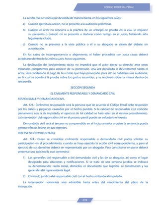 239
CÓDIGO PROCESAL PENAL
La acción civil se tendrá por desistida de manera tácita, en los siguientes casos:
a) Cuando ejercida la acción, no se presente a la audiencia preliminar.
b) Cuando el actor no concurra a la práctica de un anticipo de prueba en la cual se requiere
su presencia o cuando no se presente a declarar como testigo en el juicio, habiendo sido
legalmente citado.
c) Cuando no se presente a la vista pública o él o su abogado se alejen del debate sin
autorización.
En los casos de incomparecencia o alejamiento, el haber procedido con justa causa deberá
acreditarse dentro de las veinticuatro horas siguientes.
La declaración del desistimiento tácito no impedirá que el actor ejerza su derecho ante otros
tribunales competentes para conocer de su pretensión. Una vez declarado el desistimiento tácito el
actor, será condenado al pago de las costas que haya provocado, para ello se habilitará una audiencia,
en la cual se aportará la prueba sobre los gastos incurridos, y se resolverá sobre la misma dentro de
tercero día.
SECCIÓN SEGUNDA
EL CIVILMENTE RESPONSABLE Y DEMANDADO CIVIL
RESPONSABLE Y DEMANDADO CIVIL
Art. 123.- Civilmente responsable será la persona que de acuerdo al Código Penal debe responder
por los daños y perjuicios causados por el hecho punible. Si la calidad de responsable civil coincide
plenamente con la de imputado, el ejercicio de tal calidad se hará valer en el mismo procedimiento.
La intervención del responsable civil en el proceso penal puede ser voluntaria o forzosa.
Demandado civil será el tercero no comprendido en el inciso anterior a quien la sentencia pueda
generar efectos lesivos en sus intereses.
INTERVENCIÓN VOLUNTARIA
Art. 124.- Quien se considere civilmente responsable o demandado civil podrá solicitar su
participación en el procedimiento, cuando se haya ejercido la acción civil correspondiente, y para el
ejercicio de sus derechos deberá ser representado por un abogado. Para constituirse en parte deberá
presentar una solicitud la cual contendrá:
1) Las generales del responsable o del demandado civil y las de su abogado, así como el lugar
designado para citaciones y notificaciones. Si se trata de una persona jurídica se indicará
su denominación, razón social, domicilio, el documento que legitime su constitución y las
generales del representante legal.
2) El vínculo jurídico del responsable civil, con el hecho atribuido al imputado.
La intervención voluntaria será admisible hasta antes del vencimiento del plazo de la
instrucción.
 