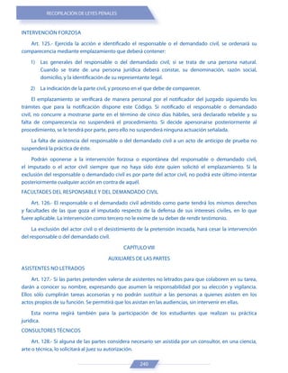 RECOPILACIÓN DE LEYES PENALES
240
INTERVENCIÓN FORZOSA
Art. 125.- Ejercida la acción e identificado el responsable o el demandado civil, se ordenará su
comparecencia mediante emplazamiento que deberá contener:
1) Las generales del responsable o del demandado civil, si se trata de una persona natural.
Cuando se trate de una persona jurídica deberá constar, su denominación, razón social,
domicilio, y la identificación de su representante legal.
2) La indicación de la parte civil, y proceso en el que debe de comparecer.
El emplazamiento se verificará de manera personal por el notificador del juzgado siguiendo los
trámites que para la notificación dispone este Código. Si notificado el responsable o demandado
civil, no concurre a mostrarse parte en el término de cinco días hábiles, será declarado rebelde y su
falta de comparecencia no suspenderá el procedimiento. Si decide apersonarse posteriormente al
procedimiento, se le tendrá por parte, pero ello no suspenderá ninguna actuación señalada.
La falta de asistencia del responsable o del demandado civil a un acto de anticipo de prueba no
suspenderá la práctica de éste.
Podrán oponerse a la intervención forzosa o espontánea del responsable o demandado civil,
el imputado o el actor civil siempre que no haya sido éste quien solicitó el emplazamiento. Si la
exclusión del responsable o demandado civil es por parte del actor civil, no podrá este último intentar
posteriormente cualquier acción en contra de aquél.
FACULTADES DEL RESPONSABLE Y DEL DEMANDADO CIVIL
Art. 126.- El responsable o el demandado civil admitido como parte tendrá los mismos derechos
y facultades de las que goza el imputado respecto de la defensa de sus intereses civiles, en lo que
fuere aplicable. La intervención como tercero no le exime de su deber de rendir testimonio.
La exclusión del actor civil o el desistimiento de la pretensión incoada, hará cesar la intervención
del responsable o del demandado civil.
CAPÍTULO VIII
AUXILIARES DE LAS PARTES
ASISTENTES NO LETRADOS
Art. 127.- Si las partes pretenden valerse de asistentes no letrados para que colaboren en su tarea,
darán a conocer su nombre, expresando que asumen la responsabilidad por su elección y vigilancia.
Ellos sólo cumplirán tareas accesorias y no podrán sustituir a las personas a quienes asisten en los
actos propios de su función. Se permitirá que los asistan en las audiencias, sin intervenir en ellas.
Esta norma regirá también para la participación de los estudiantes que realizan su práctica
jurídica.
CONSULTORES TÉCNICOS
Art. 128.- Si alguna de las partes considera necesario ser asistida por un consultor, en una ciencia,
arte o técnica, lo solicitará al juez su autorización.
 