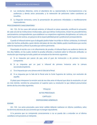 RECOPILACIÓN DE LEYES PENALES
242
2) Las conductas dilatorias, como el abandono de su representado, la incomparecencia a las
audiencias y demás actos procesales, y la reiteración de peticiones sobre cuestiones ya
resueltas.
3) La litigación temeraria, como la presentación de peticiones infundadas o manifiestamente
improcedentes.
PROCEDIMIENTO SANCIONATORIO
Art. 133.- En los casos del artículo anterior, el tribunal en pieza separada, certificará la actuación
de cada una de las instituciones involucradas, para que dichas instituciones, inicien los procedimientos
sancionatorios correspondientes, que establecen sus respectivos regímenes disciplinarios, así como a la
Corte Suprema de Justicia, sin perjuicio de la responsabilidad penal o profesional correspondiente.
Cuando el tribunal estime que el abogado podría haber incurrido en dichas conductas, lo intimará
sobre los hechos atribuidos, quien dentro del plazo de tres días hábiles podrá manifestarse por escrito
sobre la imputación y ofrecer la prueba que estime pertinente.
Presentado el escrito con o sin ofrecimiento de prueba, el tribunal fijará una audiencia dentro de
tres días hábiles, en los cuales recibirá la prueba ofrecida y resolverá sobre la infracción atribuida. La
resolución que imponga la multa, podrá ser revisada en los términos siguientes:
a) Si es impuesta por jueces de paz, ante el juez de instrucción o de primera instancia
competente.
b) Si es impuesta por un juez o tribunal de primera instancia ante la cámara
seccionalcompetente.
c) Si es impuesta por una cámara ante la Sala de lo Penal.
d) Si es impuesta por la Sala de lo Penal ante la Corte Suprema de Justicia, con exclusión de
aquélla.
El plazo para interponer la revisión será de tres días ante el tribunal que dicto la resolución, el cual
sin más trámite, remitirá las actuaciones al superior para su resolución la que deberá pronunciarse
dentro de los cinco días siguientes.
TÍTULO IV
ACTOS PROCESALES
CAPÍTULO I
DISPOSICIONES GENERALES
IDIOMA
Art. 134.- Los actos procesales, para tener validez deberán realizarse en idioma castellano, salvo
los términos técnicos de uso corriente que no tengan equivalente.
A la persona que no comprenda correctamente o no se pueda dar a entender en el idioma
castellano se le proveerá un intérprete.
 