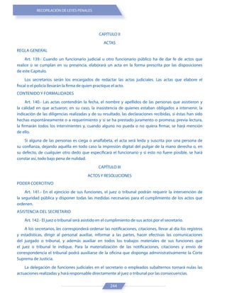 RECOPILACIÓN DE LEYES PENALES
244
CAPÍTULO II
ACTAS
REGLA GENERAL
Art. 139.- Cuando un funcionario judicial u otro funcionario público ha de dar fe de actos que
realice o se cumplan en su presencia, elaborará un acta en la forma prescrita por las disposiciones
de este Capítulo.
Los secretarios serán los encargados de redactar las actas judiciales. Las actas que elabore el
fiscal o el policía llevarán la firma de quien practique el acto.
CONTENIDO Y FORMALIDADES
Art. 140.- Las actas contendrán la fecha, el nombre y apellidos de las personas que asistieron y
la calidad en que actuaron; en su caso, la inasistencia de quienes estaban obligados a intervenir, la
indicación de las diligencias realizadas y de su resultado, las declaraciones recibidas, si éstas han sido
hechas espontáneamente o a requerimiento y si se ha prestado juramento o promesa; previa lectura,
la firmarán todos los intervinientes y, cuando alguno no pueda o no quiera firmar, se hará mención
de ello.
Si alguna de las personas es ciega o analfabeta, el acta será leída y suscrita por una persona de
su confianza, dejando aquélla en todo caso la impresión digital del pulgar de la mano derecha o, en
su defecto, de cualquier otro dedo que especificará el funcionario y si esto no fuere posible, se hará
constar así, todo bajo pena de nulidad.
CAPÍTULO III
ACTOS Y RESOLUCIONES
PODER COERCITIVO
Art. 141.- En el ejercicio de sus funciones, el juez o tribunal podrán requerir la intervención de
la seguridad pública y disponer todas las medidas necesarias para el cumplimiento de los actos que
ordenen.
ASISTENCIA DEL SECRETARIO
Art. 142.- El juez o tribunal será asistido en el cumplimiento de sus actos por el secretario.
A los secretarios, les corresponderá ordenar las notificaciones, citaciones, llevar al día los registros
y estadísticas, dirigir al personal auxiliar, informar a las partes, hacer efectivas las comunicaciones
del juzgado o tribunal, y además auxiliar en todos los trabajos materiales de sus funciones que
el juez o tribunal le indique. Para la materialización de las notificaciones, citaciones y envío de
correspondencia el tribunal podrá auxiliarse de la oficina que disponga administrativamente la Corte
Suprema de Justicia.
La delegación de funciones judiciales en el secretario o empleados subalternos tornará nulas las
actuaciones realizadas y hará responsable directamente al juez o tribunal por las consecuencias.
 