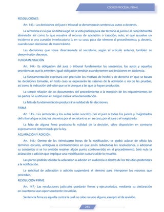 245
CÓDIGO PROCESAL PENAL
RESOLUCIONES
Art. 143.- Las decisiones del juez o tribunal se denominarán sentencias, autos o decretos.
La sentencia es la que se dicta luego de la vista pública para dar término al juicio o al procedimiento
abreviado, así como la que resuelva el recurso de apelación o casación; auto, el que resuelve un
incidente o una cuestión interlocutoria o, en su caso, para dar término al procedimiento; y, decreto,
cuando sean decisiones de mero trámite.
Las decisiones que toma directamente el secretario, según el artículo anterior, también se
denominarán decretos.
FUNDAMENTACIÓN
Art. 144.- Es obligación del juez o tribunal fundamentar las sentencias, los autos y aquellas
providencias que lo ameriten. Igual obligación tendrán cuando tomen sus decisiones en audiencia.
La fundamentación expresará con precisión los motivos de hecho y de derecho en que se basan
las decisiones tomadas, en todo caso se expresarán las razones de la admisión o no de las pruebas,
así como la indicación del valor que se le otorgue a las que se hayan producido.
La simple relación de los documentos del procedimiento o la mención de los requerimientos de
las partes no sustituirán en ningún caso a la fundamentación.
La falta de fundamentación producirá la nulidad de las decisiones.
FIRMA
Art. 145.- Las sentencias y los autos serán suscritos por el juez o todos los jueces y magistrados
del tribunal que actúe; los decretos por el secretario o, en su caso, por el juez o el magistrado.
La falta de alguna firma producirá la nulidad de la decisión, salvo disposición en contrario
expresamente determinada por la ley.
ACLARACIÓN Y ADICIÓN
Art. 146.- Dentro de las veinticuatro horas de la notificación, se podrá aclarar de oficio los
términos oscuros, ambiguos o contradictorios en que estén redactadas las resoluciones, o adicionar
su contenido si se ha omitido resolver algún punto controvertido en el procedimiento. Será nula la
aclaración o adición que implique una modificación sustancial de lo resuelto.
Las partes podrán solicitar la aclaración o adición en audiencia o dentro de los tres días posteriores
a la notificación.
La solicitud de aclaración o adición suspenderá el término para interponer los recursos que
procedan.
RESOLUCIÓN FIRME
Art. 147.- Las resoluciones judiciales quedarán firmes y ejecutoriadas, mediante su declaración
en cuanto no sean oportunamente recurridas.
Sentencia firme es aquella contra la cual no cabe recurso alguno, excepto el de revisión.
 