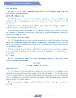 RECOPILACIÓN DE LEYES PENALES
246
COPIA AUTÉNTICA
Art. 148.- El juez o tribunal conservará copia auténtica de las sentencias, autos y de otras
actuaciones que considere relevantes.
RESTITUCIÓN Y RENOVACIÓN
Art. 149.- Cuando por cualquier causa se destruya, pierda o sustraiga el original de las
resoluciones o de otros actos procesales necesarios, se repondrá con la copia auténtica en poder del
juez o tribunal.
Si el juez o tribunal no dispone de copia auténtica ordenará que quien la tenga la entregue a la
secretaría, sin perjuicio del derecho de obtener otra.
Si no existe copia de los documentos, el juez o tribunal ordenará que se reciban las pruebas
que evidencien su preexistencia y contenido. Cuando esto no sea posible, dispondrá la renovación,
prescribiendo, el modo de hacerla.
COPIAS, INFORMES O CERTIFICACIONES
Art. 150.- El juez o tribunal ordenará al secretario la expedición de copias, informes o certificaciones
cuando sean solicitadas por una autoridad pública o por particulares que acrediten legítimo interés en
obtenerlos, siempre que el estado del procedimiento no lo impida, afecte la presunción de inocencia
o su normal sustanciación.
Si durante el procedimiento el juez o tribunal tiene conocimiento de otro delito perseguible
de oficio, certificará lo conducente a la Fiscalía General de la República para el desarrollo de la
investigación.
FOTOCOPIAS
Art. 151.- Los interesados podrán retirar de la secretaría fotocopias de las actuaciones, previo
pago de los gastos que ellas originen.
CAPÍTULO IV
COMUNICACIÓN ENTRE AUTORIDADES
REGLAS GENERALES
Art. 152.- Cuando un acto procesal se deba ejecutar por intermedio de otra autoridad, el juez o
tribunal podrá encomendar su cumplimiento por escrito, pudiendo utilizar medios electrónicos que
garanticen su autenticidad. La solicitud de auxilio judicial no estará sujeta a ninguna formalidad, sólo
indicará el pedido concreto, el procedimiento de que se trate, la identificación del juez o tribunal y
el plazo en el que se necesita la respuesta.
Dichas comunicaciones podrán realizarse utilizando cualquier medio que garantice su
autenticidad.
 