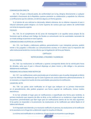 247
CÓDIGO PROCESAL PENAL
COMUNICACIÓN DIRECTA
Art. 153.- El juez o tribunal podrá, de conformidad con la ley, dirigirse directamente a cualquier
autoridad o funcionario de la República, quienes prestarán su colaboración y expedirán los informes
o certificaciones que les soliciten, sin demora alguna y en forma gratuita.
Si el trámite de una solicitud es demorado, deberá reiterarse; de no obtener respuesta el juez o
tribunal solicitante podrá dirigirse a la Corte Suprema de Justicia para que ordene de conformidad
con la ley la respuesta urgente.
FISCALES
Art. 154.- En el cumplimiento de los actos de investigación o en aquellas tareas propias de las
funciones que le atribuye este Código, los fiscales se comunicarán con las autoridades nacionales de
un modo análogo al previsto en este Capítulo.
COMUNICACIONES ESCRITAS DE LAS PARTES
Art. 155.- Los fiscales y defensores públicos, personalmente o por interpósita persona, podrán
remitir a los juzgados o tribunales sus comunicaciones escritas; en el último caso la imposición del
sello institucional tendrá los mismos efectos que la legalización de firma por Notario.
CAPÍTULO V
NOTIFICACIONES, CITACIONES Y AUDIENCIAS
REGLA GENERAL
Art. 156.- Las resoluciones se notificarán a quienes corresponda dentro de las veinticuatro horas
de dictadas, salvo que el juez o tribunal disponga un plazo menor y sólo obligan a las personas
debidamente notificadas.
PERSONAS FACULTADAS PARA NOTIFICAR
Art. 157.- Las notificaciones serán practicadas por el secretario o por el auxiliar designado al efecto
o por las oficinas o dependencias que la Corte Suprema de Justicia determine administrativamente. Si
es necesario, se requerirá el auxilio de otras autoridades para practicar la notificación.
LUGAR DEL ACTO
Art. 158.- Las partes serán notificadas en el lugar que indiquen en su primera intervención
en el procedimiento; ellas podrán proponer una forma especial de notificación, incluso medios
electrónicos.
Si no han señalado el lugar para oír notificaciones o especificado otra forma para recibirlas, la
primera resolución que respecto de ellas se dicte, se les notificará en su residencia o lugar donde se
encuentren, previniéndoles que fijen lugar para oír notificaciones dentro de los tres días siguientes.
Si las partes no responden a la prevención, las resoluciones se les notificarán por edicto fijado en el
tablero del tribunal.
Si el imputado está detenido y es necesario notificarlo en persona, las resoluciones se le notificarán
en la secretaría o en el lugar de su detención según lo resuelva el tribunal.
La víctima será notificada en su residencia, el lugar donde se encuentre o que designe.
 
