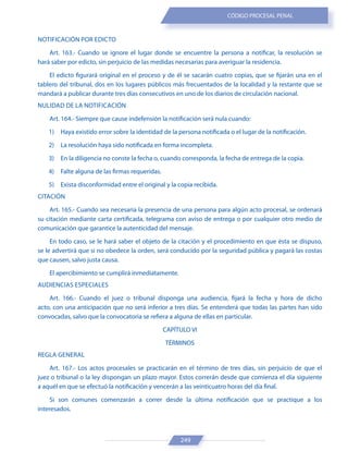 249
CÓDIGO PROCESAL PENAL
NOTIFICACIÓN POR EDICTO
Art. 163.- Cuando se ignore el lugar donde se encuentre la persona a notificar, la resolución se
hará saber por edicto, sin perjuicio de las medidas necesarias para averiguar la residencia.
El edicto figurará original en el proceso y de él se sacarán cuatro copias, que se fijarán una en el
tablero del tribunal, dos en los lugares públicos más frecuentados de la localidad y la restante que se
mandará a publicar durante tres días consecutivos en uno de los diarios de circulación nacional.
NULIDAD DE LA NOTIFICACIÓN
Art. 164.- Siempre que cause indefensión la notificación será nula cuando:
1) Haya existido error sobre la identidad de la persona notificada o el lugar de la notificación.
2) La resolución haya sido notificada en forma incompleta.
3) En la diligencia no conste la fecha o, cuando corresponda, la fecha de entrega de la copia.
4) Falte alguna de las firmas requeridas.
5) Exista disconformidad entre el original y la copia recibida.
CITACIÓN
Art. 165.- Cuando sea necesaria la presencia de una persona para algún acto procesal, se ordenará
su citación mediante carta certificada, telegrama con aviso de entrega o por cualquier otro medio de
comunicación que garantice la autenticidad del mensaje.
En todo caso, se le hará saber el objeto de la citación y el procedimiento en que ésta se dispuso,
se le advertirá que si no obedece la orden, será conducido por la seguridad pública y pagará las costas
que causen, salvo justa causa.
El apercibimiento se cumplirá inmediatamente.
AUDIENCIAS ESPECIALES
Art. 166.- Cuando el juez o tribunal disponga una audiencia, fijará la fecha y hora de dicho
acto, con una anticipación que no será inferior a tres días. Se entenderá que todas las partes han sido
convocadas, salvo que la convocatoria se refiera a alguna de ellas en particular.
CAPÍTULO VI
TÉRMINOS
REGLA GENERAL
Art. 167.- Los actos procesales se practicarán en el término de tres días, sin perjuicio de que el
juez o tribunal o la ley dispongan un plazo mayor. Estos correrán desde que comienza el día siguiente
a aquél en que se efectuó la notificación y vencerán a las veinticuatro horas del día final.
Si son comunes comenzarán a correr desde la última notificación que se practique a los
interesados.
 