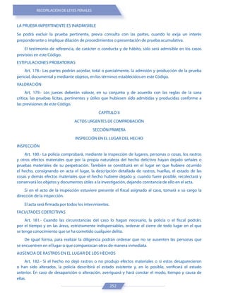 RECOPILACIÓN DE LEYES PENALES
252
LA PRUEBA IMPERTINENTE ES INADMISIBLE
Se podrá excluir la prueba pertinente, previa consulta con las partes, cuando lo exija un interés
preponderante o implique dilación de procedimientos o presentación de prueba acumulativa.
El testimonio de referencia, de carácter o conducta y de hábito, sólo será admisible en los casos
previstos en este Código.
ESTIPULACIONES PROBATORIAS
Art. 178.- Las partes podrán acordar, total o parcialmente, la admisión y producción de la prueba
pericial, documental y mediante objetos, en los términos establecidos en este Código.
VALORACIÓN
Art. 179.- Los jueces deberán valorar, en su conjunto y de acuerdo con las reglas de la sana
crítica, las pruebas lícitas, pertinentes y útiles que hubiesen sido admitidas y producidas conforme a
las previsiones de este Código.
CAPÍTULO II
ACTOS URGENTES DE COMPROBACIÓN
SECCIÓN PRIMERA
INSPECCIÓN EN EL LUGAR DEL HECHO
INSPECCIÓN
Art. 180.- La policía comprobará, mediante la inspección de lugares, personas o cosas, los rastros
y otros efectos materiales que por la propia naturaleza del hecho delictivo hayan dejado señales o
pruebas materiales de su perpetración. También se constituirá en el lugar en que hubiere ocurrido
el hecho, consignando en acta el lugar, la descripción detallada de rastros, huellas, el estado de las
cosas y demás efectos materiales que el hecho hubiere dejado y, cuando fuere posible, recolectará y
conservará los objetos y documentos útiles a la investigación, dejando constancia de ello en el acta.
Si en el acto de la inspección estuviere presente el fiscal asignado al caso, tomará a su cargo la
dirección de la inspección.
El acta será firmada por todos los intervinientes.
FACULTADES COERCITIVAS
Art. 181.- Cuando las circunstancias del caso lo hagan necesario, la policía o el fiscal podrán,
por el tiempo y en las áreas, estrictamente indispensables, ordenar el cierre de todo lugar en el que
se tenga conocimiento que se ha cometido cualquier delito.
De igual forma, para realizar la diligencia podrán ordenar que no se ausenten las personas que
se encuentren en el lugar o que comparezcan otras de manera inmediata.
AUSENCIA DE RASTROS EN EL LUGAR DE LOS HECHOS
Art. 182.- Si el hecho no dejó rastros o no produjo efectos materiales o si estos desaparecieron
o han sido alterados, la policía describirá el estado existente y, en lo posible, verificará el estado
anterior. En caso de desaparición o alteración, averiguará y hará constar el modo, tiempo y causa de
ellas.
 