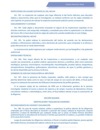 253
CÓDIGO PROCESAL PENAL
INSPECCIONES EN LUGARES DISTINTOS AL DEL HECHO
Art. 183.- La inspección de cualquier otro lugar diferente al del hecho delictivo, para descubrir
objetos y documentos útiles para la investigación, se realizará conforme con las reglas señaladas en
este Capítulo, sin perjuicio de solicitar la respectiva autorización judicial cuando corresponda.
ASEGURAMIENTO Y CUSTODIA
Art. 184.- Cada objeto y documento incautado en alguna de las inspecciones reguladas en los
artículos anteriores, será asegurado, embalado y custodiado para evitar la suplantación o la alteración
del mismo. Ello se hará observando las reglas de cadena de custodia establecidas en este Código.
RECONSTRUCCIÓN DEL HECHO
Art. 185.- Se podrá ordenar la reconstrucción del hecho, de acuerdo con las declaraciones
recibidas o informaciones obtenidas y otros elementos de convicción, para comprobar si se efectuó o
pudo efectuarse de un modo determinado.
La reconstrucción podrá registrarse por cualquier medio técnico, ya sea fotográfico o de grabación
audiovisual.
OPERACIONES TÉCNICAS
Art. 186.- Para mayor eficacia de las inspecciones y reconstrucciones, y en cualquier caso
cuando sea conveniente, se podrán ordenar operaciones técnicas y científicas, tales como exámenes
serológicos, químicos, microscópicos, microfotografía, macrofotografía, pruebas ópticas, biogenéticas,
antropométricas, fonográficas, grafoscópicas, electrónicas, acústicas, de rayos X, perfiles genéticos y
las demás disponibles por la ciencia y la técnica.
EXÁMENES DE ADN QUE INVOLUCREN AL IMPUTADO
Art. 187.- Ante la presencia de fluidos corporales, cabellos, vello púbico u otro vestigio que
permita determinar datos como la raza o el tipo de sangre en una escena del delito, el fiscal podrá
requerir la realización de exámenes de ADN para el levantamiento de perfiles genéticos.
Si se requiere cotejo de los exámenes de ADN con la información genética de la persona
investigada, mediante el acceso a bancos de esperma y de sangre, muestras de laboratorios clínicos,
consultorios médicos u odontológicos, entre otros, el fiscal deberá solicitar al juez la autorización de
la diligencia.
SECCIÓN SEGUNDA
IDENTIFICACIÓN Y TRASLADO DE CADÁVERES
RECONOCIMIENTO DE CADÁVER Y EXHUMACIÓN
Art. 188.- En caso de muerte violenta, súbita o sospechosa, la policía además de las diligencias
ordenadas por el fiscal, describirá la situación o posición del cuerpo, realizará la inspección corporal
preliminar y tratará de identificarlo por cualquier medio; por su parte, el médico forense describirá
preliminarmente la naturaleza de las lesiones o heridas que presente el cadáver y su posible incidencia
en la causa de la muerte.
Luego de practicadas las diligencias anteriores, el fiscal o el policía podrá disponer, previa opinión
del médico forense, el traslado del cadáver a efecto de que se le practique la autopsia.
 