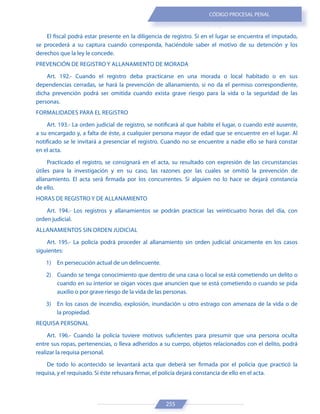 255
CÓDIGO PROCESAL PENAL
El fiscal podrá estar presente en la diligencia de registro. Si en el lugar se encuentra el imputado,
se procederá a su captura cuando corresponda, haciéndole saber el motivo de su detención y los
derechos que la ley le concede.
PREVENCIÓN DE REGISTRO Y ALLANAMIENTO DE MORADA
Art. 192.- Cuando el registro deba practicarse en una morada o local habitado o en sus
dependencias cerradas, se hará la prevención de allanamiento, si no da el permiso correspondiente,
dicha prevención podrá ser omitida cuando exista grave riesgo para la vida o la seguridad de las
personas.
FORMALIDADES PARA EL REGISTRO
Art. 193.- La orden judicial de registro, se notificará al que habite el lugar, o cuando esté ausente,
a su encargado y, a falta de éste, a cualquier persona mayor de edad que se encuentre en el lugar. Al
notificado se le invitará a presenciar el registro. Cuando no se encuentre a nadie ello se hará constar
en el acta.
Practicado el registro, se consignará en el acta, su resultado con expresión de las circunstancias
útiles para la investigación y en su caso, las razones por las cuales se omitió la prevención de
allanamiento. El acta será firmada por los concurrentes. Si alguien no lo hace se dejará constancia
de ello.
HORAS DE REGISTRO Y DE ALLANAMIENTO
Art. 194.- Los registros y allanamientos se podrán practicar las veinticuatro horas del día, con
orden judicial.
ALLANAMIENTOS SIN ORDEN JUDICIAL
Art. 195.- La policía podrá proceder al allanamiento sin orden judicial únicamente en los casos
siguientes:
1) En persecución actual de un delincuente.
2) Cuando se tenga conocimiento que dentro de una casa o local se está cometiendo un delito o
cuando en su interior se oigan voces que anuncien que se está cometiendo o cuando se pida
auxilio o por grave riesgo de la vida de las personas.
3) En los casos de incendio, explosión, inundación u otro estrago con amenaza de la vida o de
la propiedad.
REQUISA PERSONAL
Art. 196.- Cuando la policía tuviere motivos suficientes para presumir que una persona oculta
entre sus ropas, pertenencias, o lleva adheridos a su cuerpo, objetos relacionados con el delito, podrá
realizar la requisa personal.
De todo lo acontecido se levantará acta que deberá ser firmada por el policía que practicó la
requisa, y el requisado. Si éste rehusara firmar, el policía dejará constancia de ello en el acta.
 