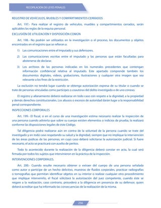 RECOPILACIÓN DE LEYES PENALES
256
REGISTRO DE VEHÍCULOS, MUEBLES Y COMPARTIMIENTOS CERRADOS
Art. 197.- Para realizar el registro de vehículos, muebles y compartimientos cerrados, serán
aplicables las reglas de la requisa personal.
EXCLUSIÓN DE UTILIZACIÓN Y DISPOSICIÓN COMÚN
Art. 198.- No podrán ser utilizados en la investigación o el proceso, los documentos y objetos
encontrados en el registro que se refieran a:
1) Las comunicaciones entre el imputado y sus defensores.
2) Las comunicaciones escritas entre el imputado y las personas que están facultadas para
abstenerse de declarar.
3) Los archivos de las personas indicadas en los numerales precedentes que contengan
información confidencial relativa al imputado. Este apartado comprende también los
documentos digitales, videos, grabaciones, ilustraciones y cualquier otra imagen que sea
relevante a los fines de la restricción.
La exclusión no tendrá lugar cuando se obtenga autorización expresa de su titular o cuando se
trate de personas vinculadas como partícipes o coautoras del delito investigado o de uno conexo.
El registro y allanamiento deberá realizarse en todo caso con respeto a la dignidad, a la propiedad
y demás derechos constitucionales. Los abusos o excesos de autoridad darán lugar a la responsabilidad
penal correspondiente.
INSPECCIONES CORPORALES
Art. 199.- El fiscal, si en el curso de una investigación estima necesario realizar la inspección de
una persona cuando advierta que sobre su cuerpo existen elementos o indicios de prueba, la realizará
conforme las disposiciones legales de éste Código.
Tal diligencia podrá realizarse aún en contra de la voluntad de la persona cuando se trate del
investigado y en todo caso respetando su salud y la dignidad, siempre que no implique la intervención
de las áreas púdicas de las personas, en cuyo caso deberá solicitarse la autorización judicial. Si fuere
necesario, el acto se practicará con auxilio de peritos.
Todo lo acontecido durante la realización de la diligencia deberá constar en acta, la cual será
firmada por todos los sujetos que intervinieron en la práctica de la inspección.
INTERVENCIONES CORPORALES.
Art. 200.- Cuando resulte necesario obtener o extraer del cuerpo de una persona señalada
como autor o partícipe de un hecho delictivo, muestras de fluidos corporales, practicar radiografías
o tomografías que permitan identificar objetos en su interior o realizar cualquier otro procedimiento
que implique intervenirlo, el fiscal solicitará la autorización del juez competente, cuando éste se
negare a la realización, caso contrario, procederá a la diligencia en presencia de su defensor, quien
deberá acreditar que ha informado las consecuencias de la realización de la misma.
 