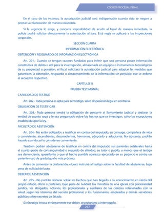 257
CÓDIGO PROCESAL PENAL
En el caso de las víctimas, la autorización judicial será indispensable cuando ésta se negare a
prestar la colaboración de manera voluntaria.
Si la urgencia lo exige, y concurre imposibilidad de acudir al fiscal de manera inmediata, la
policía podrá solicitar directamente la autorización al juez. Está regla se aplicará a las inspecciones
corporales.
SECCIÓN CUARTA
INFORMACIÓN ELECTRÓNICA
OBTENCIÓN Y RESGUARDO DE INFORMACIÓN ELECTRÓNICA
Art. 201.- Cuando se tengan razones fundadas para inferir que una persona posee información
constitutiva de delito o útil para la investigación, almacenada en equipos o instrumentos tecnológicos
de su propiedad o posesión, el fiscal solicitará la autorización judicial para adoptar las medidas que
garanticen la obtención, resguardo o almacenamiento de la información; sin perjuicio que se ordene
el secuestro respectivo.
CAPÍTULO III
PRUEBA TESTIMONIAL
CAPACIDAD DE TESTIGO
Art. 202.- Toda persona es apta para ser testigo, salvo disposición legal en contrario.
OBLIGACIÓN DE TESTIFICAR
Art. 203.- Toda persona tendrá la obligación de concurrir al llamamiento judicial y declarar la
verdad de cuanto sepa y le sea preguntado sobre los hechos que se investigan, salvo las excepciones
establecidas por la ley.
FACULTAD DE ABSTENCIÓN
Art. 204.- No están obligados a testificar en contra del imputado, su cónyuge, compañera de vida
o conviviente, ascendientes, descendientes, hermanos, adoptado y adoptante. No obstante, podrán
hacerlo cuando así lo consideren conveniente.
También podrán abstenerse de testificar en contra del imputado sus parientes colaterales hasta
el cuarto grado de consanguinidad o segundo de afinidad, su tutor o pupilo, a menos que el testigo
sea denunciante, querellante o que el hecho punible aparezca ejecutado en su perjuicio o contra un
pariente suyo de grado igual o más próximo.
Antes de comenzar la declaración, el juez instruirá al testigo sobre la facultad de abstenerse, bajo
pena de nulidad del acto.
DEBER DE ABSTENCIÓN
Art. 205.- No podrán declarar sobre los hechos que han llegado a su conocimiento en razón del
propio estado, oficio o profesión, bajo pena de nulidad, los ministros de una iglesia con personalidad
jurídica, los abogados, notarios, los profesionales y auxiliares de las ciencias relacionadas con la
salud, según los términos del secreto profesional, y los funcionarios, empleados y demás servidores
públicos sobre secretos de Estado.
Si el testigo invoca erróneamente ese deber, se procederá a interrogarlo.
 