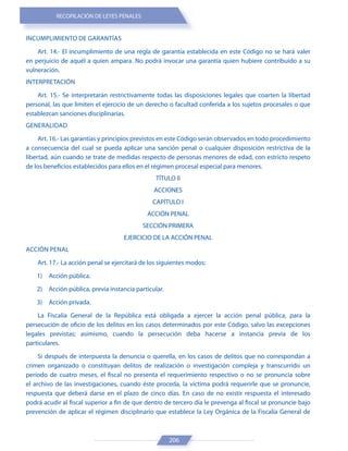 RECOPILACIÓN DE LEYES PENALES
206
INCUMPLIMIENTO DE GARANTÍAS
Art. 14.- El incumplimiento de una regla de garantía establecida en este Código no se hará valer
en perjuicio de aquél a quien ampara. No podrá invocar una garantía quien hubiere contribuido a su
vulneración.
INTERPRETACIÓN
Art. 15.- Se interpretarán restrictivamente todas las disposiciones legales que coarten la libertad
personal, las que limiten el ejercicio de un derecho o facultad conferida a los sujetos procesales o que
establezcan sanciones disciplinarias.
GENERALIDAD
Art. 16.- Las garantías y principios previstos en este Código serán observados en todo procedimiento
a consecuencia del cual se pueda aplicar una sanción penal o cualquier disposición restrictiva de la
libertad, aún cuando se trate de medidas respecto de personas menores de edad, con estricto respeto
de los beneficios establecidos para ellos en el régimen procesal especial para menores.
TÍTULO II
ACCIONES
CAPÍTULO I
ACCIÓN PENAL
SECCIÓN PRIMERA
EJERCICIO DE LA ACCIÓN PENAL
ACCIÓN PENAL
Art. 17.- La acción penal se ejercitará de los siguientes modos:
1) Acción pública.
2) Acción pública, previa instancia particular.
3) Acción privada.
La Fiscalía General de la República está obligada a ejercer la acción penal pública, para la
persecución de oficio de los delitos en los casos determinados por este Código, salvo las excepciones
legales previstas; asimismo, cuando la persecución deba hacerse a instancia previa de los
particulares.
Si después de interpuesta la denuncia o querella, en los casos de delitos que no correspondan a
crimen organizado o constituyan delitos de realización o investigación compleja y transcurrido un
período de cuatro meses, el fiscal no presenta el requerimiento respectivo o no se pronuncia sobre
el archivo de las investigaciones, cuando éste proceda, la víctima podrá requerirle que se pronuncie,
respuesta que deberá darse en el plazo de cinco días. En caso de no existir respuesta el interesado
podrá acudir al fiscal superior a fin de que dentro de tercero día le prevenga al fiscal se pronuncie bajo
prevención de aplicar el régimen disciplinario que establece la Ley Orgánica de la Fiscalía General de
 