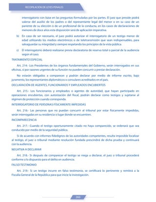 RECOPILACIÓN DE LEYES PENALES
260
interrogatorio con base en las preguntas formuladas por las partes. El juez que preside podrá
valerse del auxilio de los padres o del representante legal del menor o en su caso de un
pariente de su elección o de un profesional de la conducta, en los casos de declaraciones de
menores de doce años esta disposición será de aplicación imperativa.
b) En caso de ser necesario, el juez podrá autorizar el interrogatorio de un testigo menor de
edad utilizando los medios electrónicos o de teletransmisión que sean indispensables, para
salvaguardar su integridad y siempre respetando los principios de la vista pública.
c) El interrogatorio deberá realizarse previa declaratoria de reserva total o parcial de la audiencia
según el caso.
TRATAMIENTO ESPECIAL
Art. 214.- Los Presidentes de los órganos fundamentales del Gobierno, serán interrogados en sus
oficinas, si por razones urgentes de su función no pueden concurrir a prestar declaración.
No estarán obligados a comparecer y podrán declarar por medio de informe escrito, bajo
juramento, los representantes diplomáticos o consulares acreditados en el país.
DECLARACIÓN DE AGENTES, FUNCIONARIOS Y EMPLEADOS ENCUBIERTOS
Art. 215.- Los funcionarios y empleados o agentes de autoridad, que hayan participado en
operaciones encubiertas, con autorización del fiscal, podrán declarar como testigos y sujetarse al
régimen de protección cuando corresponda.
INTERROGATORIO DE PERSONAS FÍSICAMENTE IMPEDIDAS
Art. 216.- Las personas que no puedan concurrir al tribunal por estar físicamente impedidas,
serán interrogadas en su residencia o lugar donde se encuentren.
INCOMPARECENCIA
Art. 217.- Cuando el testigo oportunamente citado no haya comparecido, se ordenará que sea
conducido por medio de la seguridad pública.
Si de acuerdo con informes fidedignos de las autoridades competentes, resulta imposible localizar
al testigo, el juez o tribunal mediante resolución fundada prescindirá de dicha prueba y continuará
con la audiencia.
NEGATIVA A DECLARAR
Art. 218.- Si después de comparecer el testigo se niega a declarar, el juez o tribunal procederá
conforme a lo dispuesto para el delito en audiencia.
FALSO TESTIMONIO
Art. 219.- Si un testigo incurre en falso testimonio, se certificará lo pertinente y remitirá a la
Fiscalía General de la República para que inicie la investigación.
 